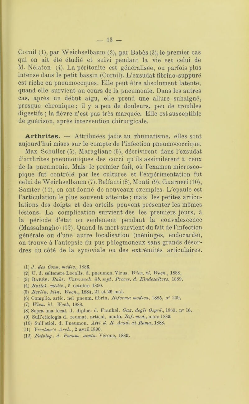 Corail (1), par Weichselbaum (2), par Babès(3),le premier cas qui en ait été étudié et suivi pendant la vie est celui de M. Nélaton (4). La péritonite est généralisée, ou parfois plus intense dans le petit bassin (Corail). L’exsudât fibrino-suppuré est riche en pneumocoques. Elle peut être absolument latente, quand elle survient au cours de la pneumonie. Dans les autres cas, après un début aigu, elle prend une allure subaiguë, presque chronique ; il y a peu de douleurs, peu de troubles digestifs ; la fièvre n’est pas très marquée. Elle est susceptible de guérison, après intervention chirurgicale. Arthrites. — Attribuées jadis au rhumatisme, elles sont aujourd’hui mises sur le compte de l’infection pneumococcique. Max Schüller (5), Maragliano (6), décrivirent dans l’exsudât d’arthrites pneumoniques des cocci qu’ils assimilèrent à ceux de la pneumonie. Mais le premier fait, où l’examen microsco- pique fut contrôlé par les cultures et l’expérimentation fut celui de Weichselbaum (7).Belfanti (8),Monti (9), Guarneri (10), Samter (11), en ont donné de nouveaux exemples. L'épaule est l’articulation le plus souvent atteinte ; mais les petites articu- lations des doigts et des orteils peuvent présenter les mêmes lésions. La complication survient dès les premiers jours, à la période d’état ou seulement pendant la convalescence (Massalangho) (12). Quand la mort survient du fait de l’infection générale ou d’une autre localisation (méninges, endocarde), on trouve à l’autopsie du pus phlegmoneux sans grands désor- dres du côté de la synoviale ou des extrémités articulaires. (1) J. des Conn. médic., 1886. (2) U. d. seltenere Localis. d. pneumon. Virus. Wien.hl. Woch., 1888. (3) Babès. Baltt. Tinter such. üb.scpt. Procès, d. Kindesalters, 1889. (4) Ballet. rncdic., 6 octobre 189U. (5) Berlin. Jtlin. Woch., 1884, 21 et 26 mai. (6) Complic. artic. nel pneum. fibrin. Biforma medica, 1886, n° 209. (7) Wien. hl. Woch, 1888. (8) Sopra una local, d. diploc. d. Frankel. Gai. degli Osped., 1889, n° 10. (9) Sull'etiologia d. reumat. articol. acuto. Bif. med., mars 1889. (10) Sull’etiol. d. Pneumon. Atti d. B. Acad, di Borna, 188S. 11) Virchow's Arch,, 2 avril 1890. (12) Patolog. d. Pneum. acuta. Vérone, 1889.