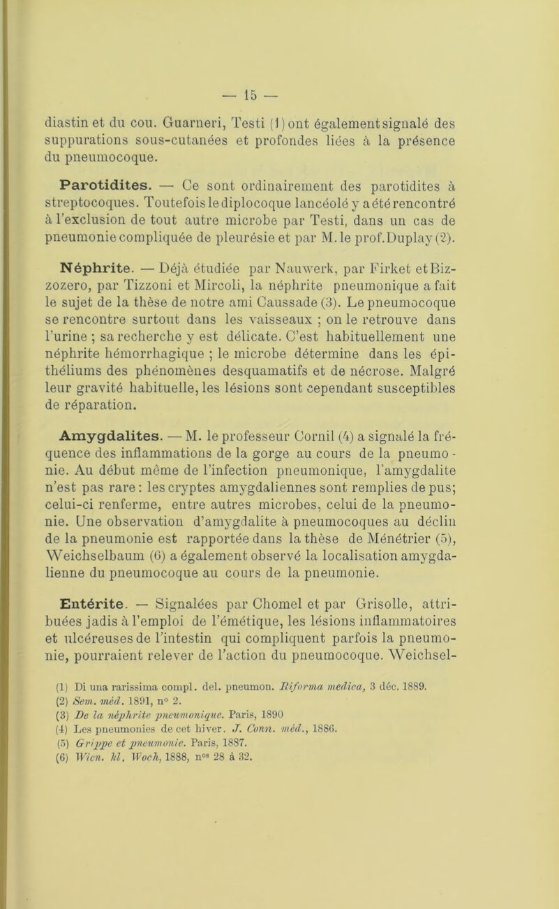 — 15 — diastin et du cou. Guarneri, Testi ( 1 ) ont également signalé des suppurations sous-cutanées et profondes liées à la présence du pneumocoque. Parotidites. — Ce sont ordinairement des parotidites à streptocoques. Toutefois lediplocoque lancéolé y aétérencontré à l’exclusion de tout autre microbe par Testi, dans un cas de pneumonie compliquée de pleurésie et par M.le prof.Duplay (2). Néphrite. — Déjà étudiée par Nauwerk, par Firket etBiz- zozero, par Tizzoni et Mircoli, la néphrite pneumonique a fait le sujet de la thèse de notre ami Caussade (3). Le pneumocoque se rencontre surtout dans les vaisseaux ; on le retrouve dans l’urine ; sa recherche y est délicate. C’est habituellement une néphrite hémorrhagique ; le microbe détermine dans les épi- théliums des phénomènes desquamatifs et de nécrose. Malgré leur gravité habituelle, les lésions sont cependant susceptibles de réparation. Amygdalites. — M. le professeur Cornil (4) a signalé la fré- quence des inflammations de la gorge au cours de la pneumo - nie. Au début même de l’infection pneumonique, l’amygdalite n’est pas rare : les cryptes amygdaliennes sont remplies de pus; celui-ci renferme, entre autres microbes, celui de la pneumo- nie. Une observation d'amygdalite à pneumocoques au déclin de la pneumonie est rapportée dans la thèse de Ménétrier (5), Weichselbaum (0) a également observé la localisation amygda- lienne du pneumocoque au cours de la pneumonie. Entérite. — Signalées par Chomel et par Grisolle, attri- buées jadis à l’emploi de l’émétique, les lésions inflammatoires et ulcéreuses de l’intestin qui compliquent parfois la pneumo- nie, pourraient relever de l’action du pneumocoque. Weichsel- (1) Di una rarissima compl. del. pneumon. informa rnedica, 3 déc. 1889. (2) Sem. méd. 1891, n° 2. (3) De la néphrite, pneumonique. Paris, 1890 (4) Les pneumonies de cet hiver. J. Conn. méd., 1886. (5) Grippe et pneumonie. Paris, 1887.