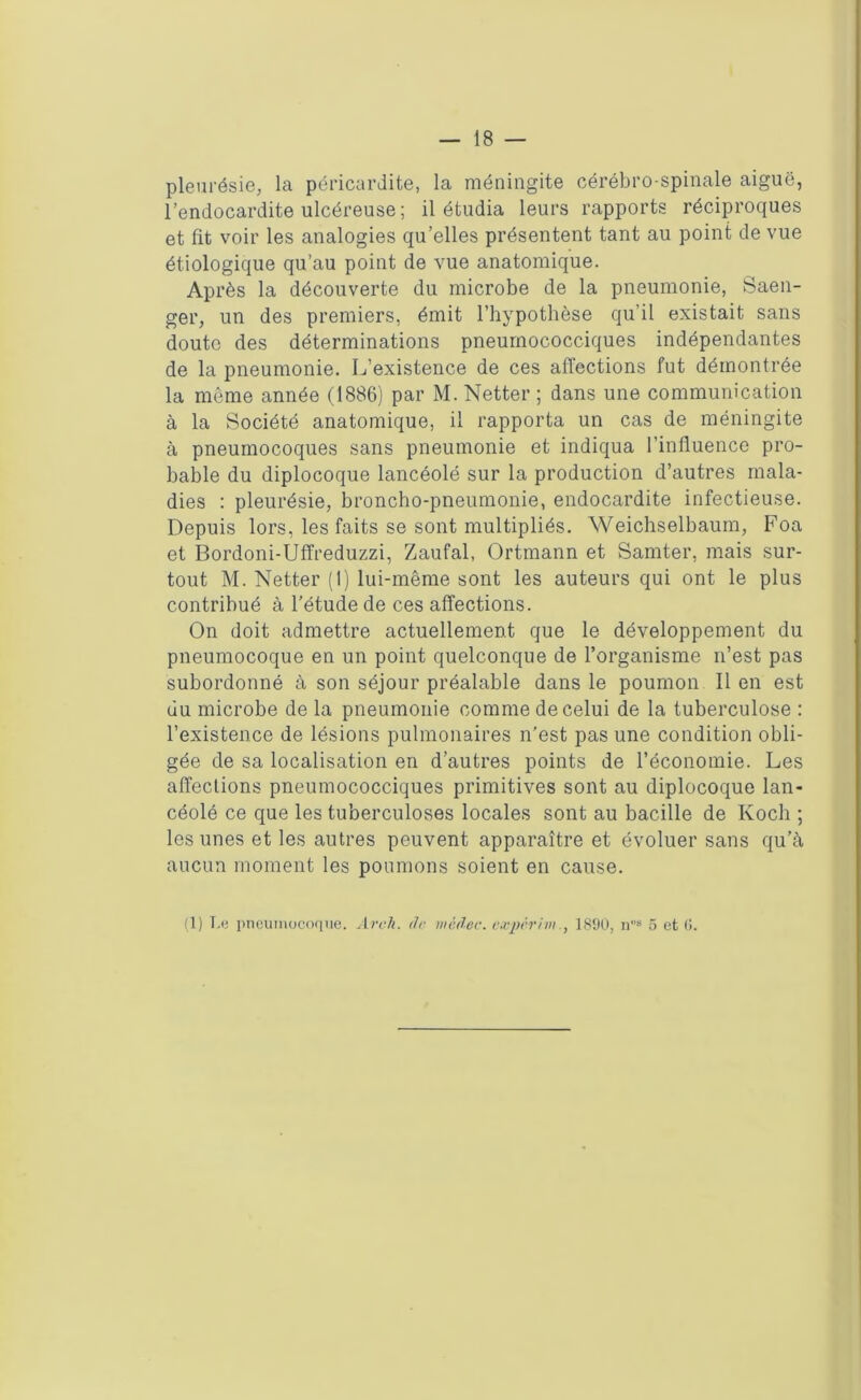 pleurésie, la péricardite, la méningite cérébro-spinale aiguë, l’endocardite ulcéreuse; il étudia leurs rapports réciproques et fit voir les analogies qu’elles présentent tant au point de vue étiologique qu’au point de vue anatomique. Après la découverte du microbe de la pneumonie, Saen- ger, un des premiers, émit l’hypothèse qu’il existait sans doute des déterminations pneumococciques indépendantes de la pneumonie. L’existence de ces affections fut démontrée la môme année (1886) par M. Netter ; dans une communication à la Société anatomique, il rapporta un cas de méningite à pneumocoques sans pneumonie et indiqua l’influence pro- bable du diplocoque lancéolé sur la production d’autres mala- dies ; pleurésie, broncho-pneumonie, endocardite infectieuse. Depuis lors, les faits se sont multipliés. Weichselbaum, Foa et Bordoni-Uffreduzzi, Zaufal, Ortmann et Samter, mais sur- tout M. Netter (1) lui-même sont les auteurs qui ont le plus contribué à l’étude de ces affections. On doit admettre actuellement que le développement du pneumocoque en un point quelconque de l’organisme n’est pas subordonné à son séjour préalable dans le poumon II en est du microbe de la pneumonie comme de celui de la tuberculose : l’existence de lésions pulmonaires n’est pas une condition obli- gée de sa localisation en d’autres points de l’économie. Les affections pneumococciques primitives sont au diplocoque lan- céolé ce que les tuberculoses locales sont au bacille de Koch ; les unes et les autres peuvent apparaître et évoluer sans qu’à aucun moment les poumons soient en cause. (1) Le pneumocoque. Arch. de mëdec. expërim, 1890, ns 5 et (i.