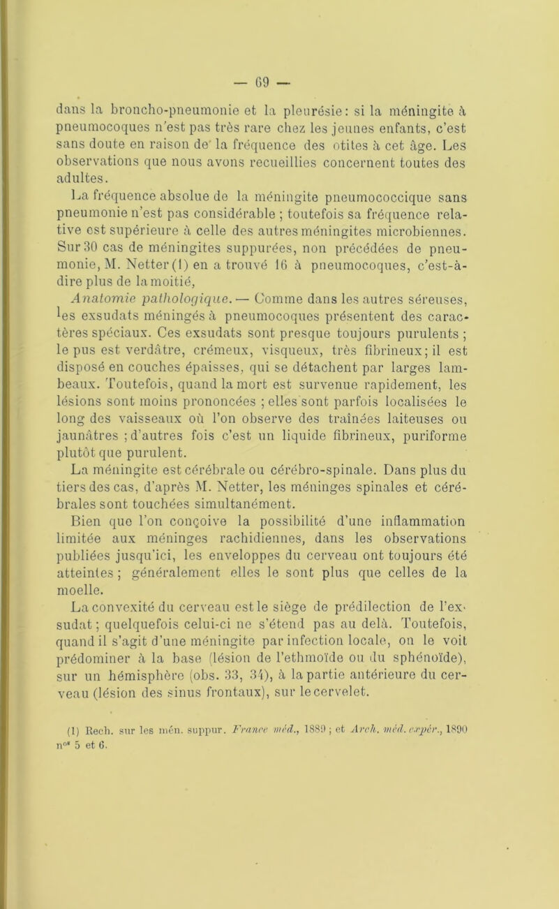 — G 9 — dans la broncho-pneumonie et la pleurésie: si la méningite à pneumocoques n’est pas très rare chez les jeunes enfants, c’est sans doute en raison de' la fréquence des otites à cet âge. Les observations que nous avons recueillies concernent toutes des adultes. La fréquence absolue de la méningite pneumococcique sans pneumonie n’est pas considérable ; toutefois sa fréquence rela- tive est supérieure à celle des autres méningites microbiennes. Sur 30 cas de méningites suppurées, non précédées de pneu- monie, M. Netter (1) en a trouvé 16 à pneumocoques, c’est-à- dire plus de la moitié, Anatomie pathologique. — Comme dans les autres séreuses, les exsudats méningés à pneumocoques présentent des carac- tères spéciaux. Ces exsudats sont presque toujours purulents ; le pus est verdâtre, crémeux, visqueux, très fibrineux; il est disposé en couches épaisses, qui se détachent par larges lam- beaux. Toutefois, quand la mort est survenue rapidement, les lésions sont moins prononcées ; elles sont parfois localisées le long des vaisseaux où l’on observe des traînées laiteuses ou jaunâtres ; d’autres fois c’est un liquide fibrineux, puriforme plutôt que purulent. La méningite est cérébrale ou cérébro-spinale. Dans plus du tiers des cas, d’après M. Netter, les méninges spinales et céré- brales sont touchées simultanément. Bien que l’on conçoive la possibilité d’une inflammation limitée aux méninges rachidiennes, dans les observations publiées jusqu’ici, les enveloppes du cerveau ont toujours été atteintes ; généralement elles le sont plus que celles de la moelle. La convexité du cerveau est le siège de prédilection de F ex* sudat ; quelquefois celui-ci ne s’étend pas au delà. Toutefois, quand il s’agit d’une méningite par infection locale, on le voit prédominer à la base (lésion de l’ethmoïde ou du sphénoïde), sur un hémisphère (obs. 33, 34), à la partie antérieure du cer- veau (lésion des sinus frontaux), sur le cervelet. (1) Recli. sur les mén. suppur. France inéd., 1S89; et Av ch. mèd.evpér., 1890