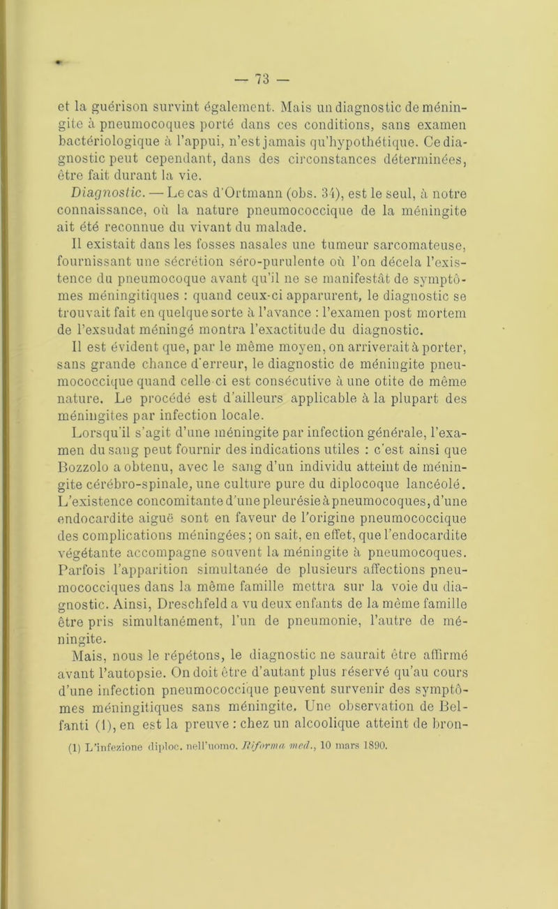 et la guérison survint également. Mais un diagnostic de ménin- gite à pneumocoques porté dans ces conditions, sans examen bactériologique à l’appui, n’est jamais qu’hypothétique. Ce dia- gnostic peut cependant, dans des circonstances déterminées, être fait durant la vie. Diagnostic. — Le cas d’Ortmann (ohs. 34), est le seul, à notre connaissance, où la nature pneumococcique de la méningite ait été reconnue du vivant du malade. Il existait dans les fosses nasales une tumeur sarcomateuse, fournissant une sécrétion séro-purulente où l’on décela l’exis- tence du pneumocoque avant qu’il ne se manifestât de symptô- mes méningitiques : quand ceux-ci apparurent, le diagnostic se trouvait fait en quelque sorte à l’avance : l’examen post mortem de l’exsudât méningé montra l’exactitude du diagnostic. Il est évident que, par le même moyen, on arriverait à porter, sans grande chance d'erreur, le diagnostic de méningite pneu- mococcique quand celle ci est consécutive à une otite de même nature. Le procédé est d’ailleurs applicable à la plupart des méningites par infection locale. Lorsqu’il s’agit d’une méningite par infection générale, l’exa- men du sang peut fournir des indications utiles : c’est ainsi que Bozzolo a obtenu, avec le sang d’un individu atteint de ménin- gite cérébro-spinale, une culture pure du diplocoque lancéolé. L’existence concomitante d’une pleurésie à pneumocoques, d’une endocardite aiguë sont en faveur de l’origine pneumococcique des complications méningées; on sait, en effet, que l’endocardite végétante accompagne souvent la méningite à pneumocoques. Parfois l’apparition simultanée de plusieurs affections pneu- mococciques dans la même famille mettra sur la voie du dia- gnostic. Ainsi, Dreschfeld a vu deux enfants de la même famille être pris simultanément, l’un de pneumonie, l’autre de mé- ningite. Mais, nous le répétons, le diagnostic ne saurait être affirmé avant l’autopsie. On doit être d’autant plus réservé qu’au cours d’une infection pneumococcique peuvent survenir des symptô- mes méningitiques sans méningite. Une observation de Bel- fanti (1), en est la preuve : chez un alcoolique atteint de bron-