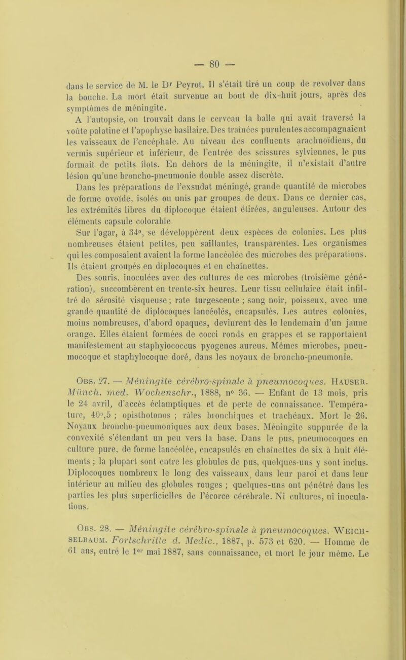 clans le service (le M. le L)*' Peyrot. 11 s’élait tiré un coup de revolver dans la bouche. La mort était survenue au bout de dix-huit jours, après des symptômes de méningite. A l’autopsie, on trouvait dans le cerveau la balle qui avait traversé la voûte palatine et l’apophyse basilaire. Des traînées purulentes accompagnaient les vaisseaux de l'encéphale. Au niveau des continents arachnoïdiens, du vermis supérieur et inférieur, de l’entrée des scissures sylviennes, le pus formait de petits îiols. En dehors de la méningite, il n’existait d’autre lésion qu'une broncho-pneumonie double assez discrète. Dans les préparations de l’exsudât méningé, grande quantité de microbes de forme ovoïde, isolés ou unis par groupes de deux. Dans ce dernier cas, les extrémités libres du diplocoque étaient étirées, anguleuses. Autour des éléments capsule colorable. Sur l’agar, à 34°, se développèrent deux espèces de colonies. Les plus nombreuses étaient petites, peu saillantes, transparentes. Les organismes qui les composaient avaient la forme lancéolée des microbes des préparations. Ils étaient groupés en diploeoques et en chaînettes. Des souris, inoculées avec des cultures de ces microbes (troisième géné- ration), succombèrent en trente-six heures. Leur tissu cellulaire était infil- tré de sérosité visqueuse ; rate turgescente ; sang noir, poisseux, avec une grande quantité de diploeoques lancéolés, encapsulés. Les autres colonies, moins nombreuses, d’abord opaques, devinrent dès le lendemain d’un jaune orange. Elles étaient formées de cocci ronds en grappes et se rapportaient manifestement au staphyiococcus pyogenes aureus. Mêmes microbes, pneu- mocoque et staphylocoque doré, dans les noyaux de broncho-pneumonie. Obs. 27. — Méningite cérébro-spinale à pneumocoques. Hauser. Miïnch. med. Wochenschr., 1888, n° 36. — Enfant de 13 mois, pris le 24 avril, d’accès éclamptiques et de perte de connaissance. Tempéra- ture, 40°,5 ; opisthotonos ; râles bronchiques et trachéaux. Mort le 26. Noyaux broncho-pneumoniques aux deux bases. Méningite suppurée de la convexité s’étendant un peu vers la base. Dans le pus, pneumocoques en culture pure, de forme lancéolée, encapsulés en chaînettes de six à huit élé- ments ; la plupart sont entre les globules de pus, quelques-uns y sont inclus. Diploeoques nombreux le long des vaisseaux, dans leur paroi et dans leur intérieur au milieu des globules rouges ; quelques-uns ont pénétré dans les parties les plus superficielles de l’écorce cérébrale. Ni cultures, ni inocula- tions. Ous. 28. — Méningite cérébro-spinale à pneumocoques. Weich- selbaum. bortschritle d. Medic., 1887, p. 573 et 620. — Homme de 61 ans, entré le 1er mai 1887, sans connaissance, et mort le jour même. Le