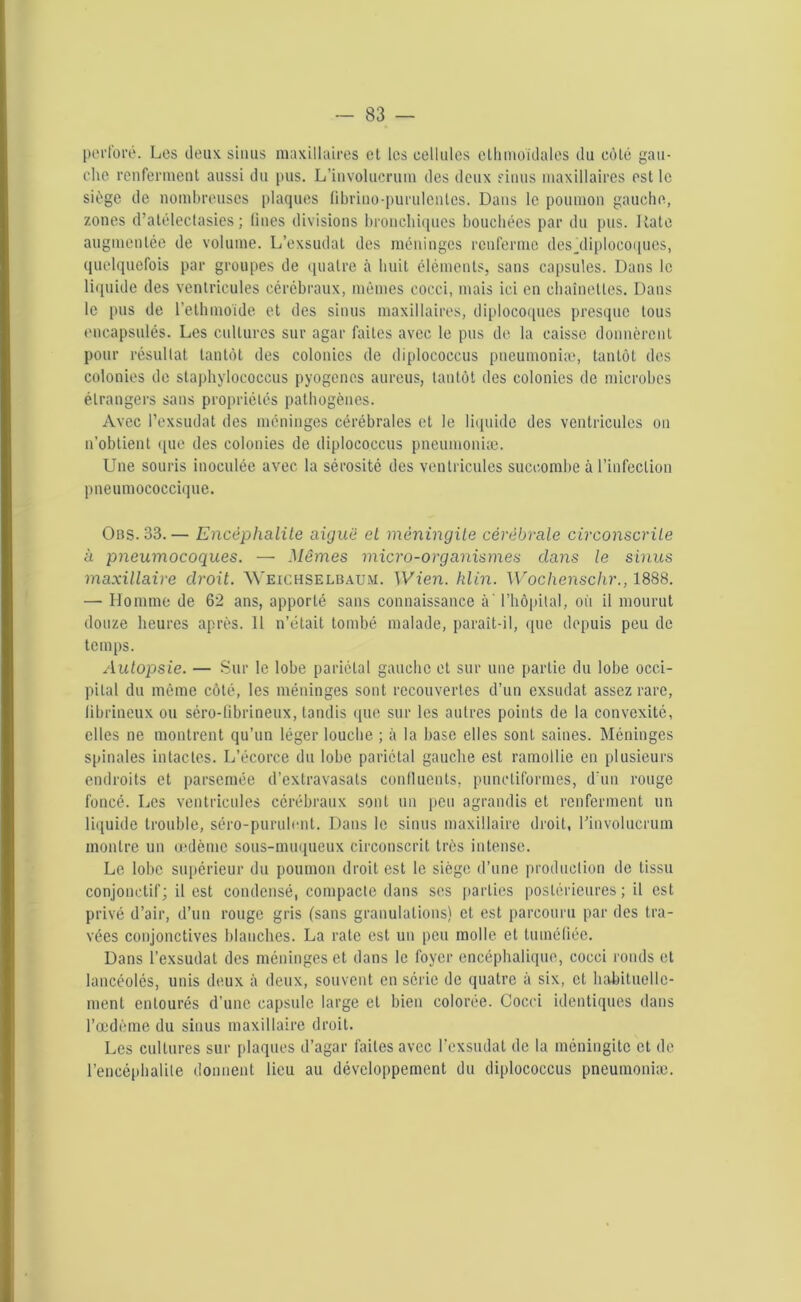 perforé. Los deux sinus maxillaires et les cellules ethmoidales du cèle gau- cho renferment aussi du pus. L’involucrum des deux sinus maxillaires est le siège de nombreuses plaques fibriuo-purulcnles. Dans le poumon gauche, zones d’atélectasies; fines divisions bronchiques bouchées par du pus. Iîate augmentée de volume. L’exsudât des méninges renferme desjliplocoques, quelquefois par groupes de quatre à huit éléments, sans capsules. Dans le liquide des ventricules cérébraux, mêmes cocci, mais ici en chaînettes. Dans le pus de l’ethmoide et des sinus maxillaires, diplocoques presque tous encapsulés. Les cultures sur agar faites avec le pus de la caisse donnèrent pour résultat tantôt des colonies de diplococcus pneumoniæ, tantôt des colonies de staphylococcus pyogènes aureus, tantôt des colonies de microbes étrangers sans propriétés pathogènes. Avec l’exsudât des méninges cérébrales et le liquide des ventricules on n’obtient que des colonies de diplococcus pneumoniæ. Une souris inoculée avec la sérosité des ventricules succombe à l’infection pneumococcique. Ons. 33.— Encéphalite aiguë cl méningite cérébrale circonscrite à pneumocoques. — Mômes micro-organismes dans le sinus maxillaire droit. Weichselbaum. Wien. hlin. Wochenschr., 1888. — Homme de 62 ans, apporté sans connaissance à' l’hôpital, où il mourut douze heures après. Il n’était tombé malade, paraît-il, que depuis peu de temps. Autopsie. — Sur le lobe pariétal gauche et sur une partie du lobe occi- pital du même côté, les méninges sont recouvertes d’un exsudât assez rare, librineux ou séro-fibrineux, tandis que sur les autres points de la convexité, elles ne montrent qu’un léger louche ; à la base elles sont saines. Méninges spinales intactes. L’écorce du lobe pariétal gauche est ramollie en plusieurs endroits et parsemée d’extravasats confluents, punctiformes, d'un rouge foncé. Les ventricules cérébraux sont un peu agrandis et renferment un liquide trouble, séro-purulent. Dans le sinus maxillaire droit, rinvolucrum montre un œdème sous-muqueux circonscrit très intense. Le lobe supérieur du poumon droit est le siège d’une production de tissu conjonctif; il est condensé, compacte dans ses parties postérieures; il est privé d’air, d’un rouge gris (sans granulations) et est parcouru par des tra- vées conjonctives blanches. La rate est un peu molle et tuméfiée. Dans l’exsudât des méninges et dans le foyer encéphalique, cocci ronds et lancéolés, unis deux à deux, souvent en série de quatre à six, et habituelle- ment entourés d’une capsule large et bien colorée. Cocci identiques dans l’œdème du sinus maxillaire droit. Les cultures sur plaques d’agar faites avec l’exsudât de la méningite et de l’encéphalite donnent lieu au développement du diplococcus pneumoniæ.