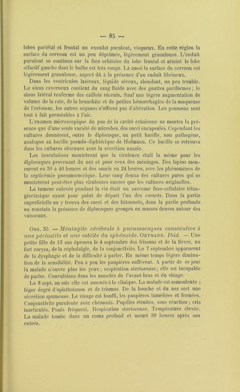 lobes pariétal et frontal un exsudât purulent, visqueux. En cette région la surface du cerveau est un peu déprimée, légèrement granuleuse. L’enduit purulent se continue sur la face orbitaire du lobe frontal et atteint le lobe olfactif gauche dont le bulbe est très rouge. Là aussi la surface du cerveau est légèrement granuleuse, aspect dû à la présence d’un enduit fibrineux. Dans les ventricules latéraux, liquide séreux, abondant, un peu trouble. Le sinus caverneux contient du sang fluide avec des gouttes puriformes ; le sinus latéral renferme des caillots récents. Sauf une légère augmentation de volume de la rate, de la bronchite et de petites hémorrhagies de la muqueuse de l’estomac, les autres organes n’offrent pas d’altération. Les poumons sont tout à fait perméables à l’air. L’examen microscopique du pus de la cavité crânienne ne montra la pré- sence que d’une seule variété de microbes, des cocci encapsulés. Cependant les cultures donnèrent, outre le diplocoque, un petit bacille, non pathogène, analogue au bacille pseudo-diphtérique de Hofmann. Ce bacille se retrouva dans les cultures obtenues avec la sécrétion nasale. Les inoculations montrèrent que la virulence était la même pour les diplocoques provenant du nez et pour ceux des méninges. Des lapins mou- rurent en 30 à 40 heures et des souris en 24 heures, avec les phénomènes de la septicémie pneumococcique. Leur sang donna des cultures pures qui se montrèrent peut-être plus virulentes encore que les cultures originelles. La tumeur enlevée pendant la vie était un sarcome fuso-cellulaire télan- giectasique ayant pour point de départ l’un des cornets. Dans la partie superficielle on y trouva des cocci et des bâtonnets, dans la partie profonde on constata la présence de diplocoques groupés en masses denses autour des vaisseaux. Obs. 35. — Méningite cérébrale à pneumocoques consécutive à une périostite et une ostéite du sphénoïde. Ortmann. Ibid. — Une petite fille de 13 ans éprouva le 4 septembre des frissons et de la fièvre, un fort coryza, de la céphalalgie, de la conjonctivite. Le 7 septembre apparurent de la dysphagie et de la difficulté à parler. En même temps légère diminu- tion de la sensibilité. Peu à peu les paupières enflèrent. A partir de ce jour la malade n’ouvre plus les yeux; respiration stertoreuse; elle est incapable de parler. Convulsions dans les muscles de l’avant-bras et du visage. Le 8 sept, au soir elle est amenée à la clinique. La malade est somnolente ; léger degré d'opisthotonos et de trismus. De la bouche et du nez sort une sécrétion spumeuse. Le visage est bouffi, les paupières tuméfiées et fermées. Conjonctivite purulente avec chémosis. Pupilles étroites, sans réaction ; cris inarticulés. Pouls fréquent. Respiration stertoreuse. Température élevée. La malade tombe dans un coma profond et meurt 30 heures après son entrée.