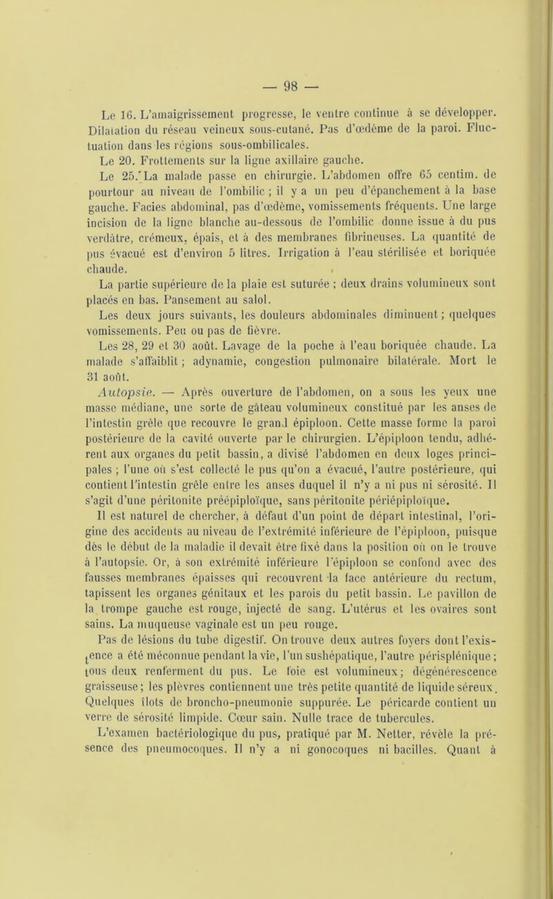 Le 16. L’amaigrissement progresse, le ventre continue à sc développer. Dilatation du réseau veineux sous-cutané. Pas d’œdème de la paroi. Fluc- tuation dans les régions sous-ombilicales. Le 20. Frottements sur la ligne axillaire gauche. Le 25.'La malade passe en chirurgie. L’abdomen offre 65 centim. de pourtour au niveau de l’ombilic ; il y a un peu d’épanchement à la base gauche. Faciès abdominal, pas d’œdème, vomissements fréquents. Une large incision de la ligne blanche au-dessous de l’ombilic donne issue à du pus verdâtre, crémeux, épais, et à des membranes fibrineuses. La quantité de pus évacué est d’environ 5 litres. Irrigation à l’eau stérilisée et boriquée chaude. . La partie supérieure delà plaie est suturée ; deux drains volumineux sont placés en bas. Pansement au salol. Les deux jours suivants, les douleurs abdominales diminuent ; quelques vomissements. Peu ou pas de lièvre. Les 28, 29 et 30 août. Lavage de la poche à l’eau boriquée chaude. La malade s’affaiblit ; adynamie, congestion pulmonaire bilatérale. Mort le 31 août. Autopsie. — Après ouverture de l’abdomen, on a sous les yeux une masse médiane, une sorte de gâteau volumineux constitué par les anses de l’intestin grêle que recouvre le grand épiploon. Cette masse forme la paroi postérieure de la cavité ouverte par le chirurgien. L’épiploon tendu, adhé- rent aux organes du petit bassin, a divisé l’abdomen en deux loges princi- pales ; l’une où s’est collecté le pus qu’on a évacué, l’autre postérieure, qui contient l’intestin grêle entre les anses duquel il n’y a ni pus ni sérosité. Il s’agit d’une péritonite préépiploïque, sans péritonite périépiploique. Il est naturel de chercher, à défaut d’un point de départ intestinal, l’ori- gine des accidents au niveau de l’extrémité inférieure de l’épiploon, puisque dès le début de la maladie il devait être fixé dans la position où on le trouve à l’autopsie. Or, à son extrémité inférieure l'épiploon sc confond avec des fausses membranes épaisses qui recouvrent la face antérieure du rectum, tapissent les organes génitaux et les parois du petit bassin. Le pavillon de la trompe gauche est rouge, injecté de sang. L’utérus et les ovaires sont sains. La muqueuse vaginale est un peu rouge. Pas de lésions du tube digestif. On trouve deux autres foyers dont l’exis- tence a été méconnue pendant la vie, l’un sushépatique, l’autre périsplénique; tous deux renferment du pus. Le foie est volumineux; dégénérescence graisseuse; les plèvres contiennent une très petite quantité de liquide séreux. Quelques îlots de broncho-pneumonie suppurée. Le péricarde contient un verre de sérosité limpide. Cœur sain. Nulle trace de tubercules. L’examen bactériologique du pus, pratiqué par M. Netter, révèle la pré- sence des pneumocoques. Il n’y a ni gonocoques ni bacilles. Quant à