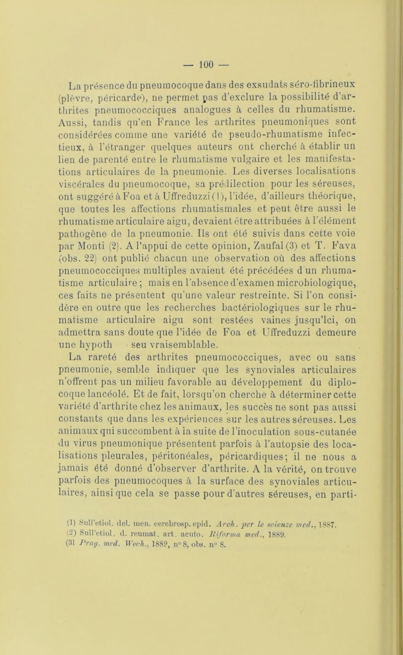 La présence du pneumocoque dans des exsudats séro-fibrineux (plèvre, péricarde), ne permet pas d’exclure la possibilité d’ar- thrites pneumococciques analogues à celles du rhumatisme. Aussi, tandis qu’en France les arthrites pneumoniques sont considérées comme une variété de pseudo-rhumatisme infec- tieux, à l’étranger quelques auteurs ont cherché à établir un lien de parenté entre le rhumatisme vulgaire et les manifesta- tions articulaires de la pneumonie. Les diverses localisations viscérales du pneumocoque, sa prédilection pour les séreuses, ont suggéré à Foa et à Uffreduzzi(l), l’idée, d’ailleurs théorique, que toutes les affections rhumatismales et peut être aussi le rhumatisme articulaire aigu, devaient être attribuées à l’élément pathogène de la pneumonie. Ils ont été suivis dans cette voie par Monti (2). A l’appui de cette opinion, Zaufal(3) et T. Fava (obs. 22) ont publié chacun une observation où des affections pneumococciques multiples avaient été précédées d un rhuma- tisme articulaire ; mais en l’absence d’examen microbiologique, ces faits ne présentent qu’une valeur restreinte. Si l’on consi- dère en outre que les recherches bactériologiques sur le rhu- matisme articulaire aigu sont restées vaines jusqu’ici, on admettra sans doute que l’idée de Foa et Uffreduzzi demeure une hypoth seu vraisemblable. La rareté des arthrites pneumococciques, avec ou sans pneumonie, semble indiquer que les synoviales articulaires n’offrent pas un milieu favorable au développement du diplo- coque lancéolé. Et de fait, lorsqu’on cherche à déterminer cette variété d'arthrite chez les animaux, les succès ne sont pas aussi constants que dans les expériences sur les autres séreuses. Les animaux qui succombent à la suite de l’inoculation sous-cutanée du virus pneumonique présentent parfois à l’autopsie des loca- lisations pleurales, péritonéales, péricardiques; il ne nous a jamais été donné d’observer d’arthrite. A la vérité, on trouve parfois des pneumocoques à la surface des synoviales articu- laires, ainsique cela se passe pour d’autres séreuses, en parti- (1) Sull’etiol. del. men. cerebrosp. epid. Arch. per le seienxc meà., 1887. (-) Sull’etio]. d. reumat. art. acuto. informa mal., 1889. (31 Pra/j. med. Work., 1889, n°8, obs. n° 8.