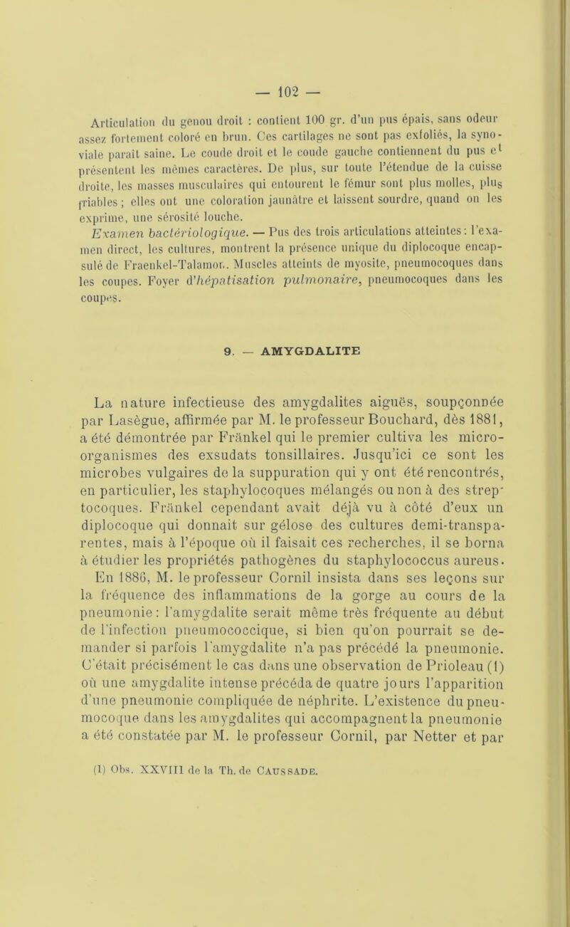 Articulation du genou droit : contient 100 gr. d’un pus épais, sans odeur assez fortement coloré en brun. Ces cartilages ne sont pas exfoliés, la syno- viale parait saine. Le coude droit et le coude gauche contiennent du pus el présentent les mêmes caractères. De plus, sur toute l’étendue de la cuisse droite, les masses musculaires qui entourent le fémur sont plus molles, plus friables ; elles ont une coloration jaunâtre el laissent sourdre, quand on les exprime, une sérosité louche. Examen bactériologique. — Pus des trois articulations atteintes: l’exa- men direct, les cultures, montrent la présence unique du diplocoque encap- sulé de Fraenkel-Talamor.. Muscles atteints de myosite, pneumocoques dans les coupes. Foyer d’hépatisation pulmonaire, pneumocoques dans les coupes. 9. — AMYGDALITE La nature infectieuse des amygdalites aiguës, soupçonnée par Lasègue, affirmée par M. le professeur Bouchard, dès 1881, a été démontrée par Frankel qui le premier cultiva les micro- organismes des exsudats tonsillaires. Jusqu’ici ce sont les microbes vulgaires de la suppuration qui y ont été rencontrés, en particulier, les staphylocoques mélangés ou non à des strep tocoques. Frankel cependant avait déjà vu à côté d’eux un diplocoque qui donnait sur gélose des cultures demi-transpa- rentes, mais à l’époque où il faisait ces recherches, il se borna à étudier les propriétés pathogènes du staphylococcus aureus. En 188G, M. le professeur Cornil insista dans ses leçons sur la fréquence des inflammations de la gorge au cours de la pneumonie: l'amygdalite serait même très fréquente au début de l'infection pneumococcique, si bien qu’on pourrait se de- mander si parfois l'amygdalite n’a pas précédé la pneumonie. C’était précisément le cas dans une observation de Prioleau (1) où une amygdalite intense précéda de quatre jours l’apparition d’une pneumonie compliquée de néphrite. L’existence du pneu- mocoque dans les amygdalites qui accompagnent la pneumonie a été constatée par M. le professeur Cornil, par Netter et par (1) Obs. XXVIII delà Th.de Caussade.