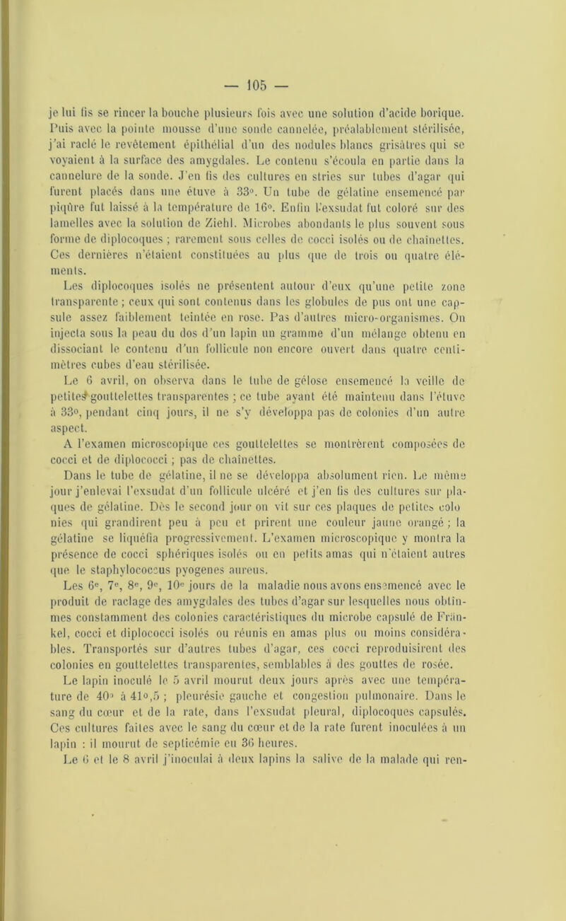 je lui lis se rincer la bouche plusieurs fois avec une solution d’acide borique. Puis avec la pointe mousse d’une sonde cannelée, préalablement stérilisée, j’ai raclé le revêtement épithélial d’un des nodules blancs grisâtres qui se voyaient à la surface des amygdales. Le contenu s’écoula en partie dans la cannelure de la sonde. J’en lis des cultures en stries sur tubes d’agar qui lurent placés dans une étuve à 33°. Un tube de gélatine ensemencé par piqûre fut laissé à la température de 16°. Enfin l.’exsiulat fut coloré sur des lamelles avec la solution de Ziebl. Microbes abondants le plus souvent sous forme de diplocoques ; rarement sous celles de cocci isolés ou de chaînettes. Ces dernières n’étaient constituées au plus que de trois ou quatre élé- ments. Les diplocoques isolés ne présentent autour d’eux qu’une petite zone transparente ; ceux qui sont contenus dans les globules de pus ont une cap- sule assez faiblement teintée en rose. Pas d’autres micro-organismes. On injecta sous la peau du dos d’un lapin un gramme d’un mélange obtenu en dissociant le contenu d’un follicule non encore ouvert dans quatre centi- mètres cubes d’eau stérilisée. Le 6 avril, on observa dans le tube de gélose ensemencé la veille de petite^gouttelettes transparentes ; ce tube ayant été maintenu dans l’éluvc à 33°, pendant cinq jours, il ne s’y développa pas de colonies d’un autre aspect. A l’examen microscopique ces gouttelettes se montrèrent composées de cocci et de diplococci ; pas de chaînettes. Dans le tube de gélatine, il ne se développa absolument rien. Le môme jour j’enlevai l’exsudât d’un follicule ulcéré et j’en lis des cultures sur pla- ques de gélatine. Dès le second jour on vit sur ces plaques de petites colo nies qui grandirent peu à peu et prirent une couleur jaune orangé ; la gélatine se liquéfia progressivement. L’examen microscopique y montra la présence de cocci sphériques isolés ou en petits amas qui n'étaient autres (pie le staphylococcus pyogenes aurons. Les 6e, 7e, 8e, 9°, 10e jours de la maladie nous avons ensemencé avec le produit de raclage des amygdales des tubes d’agar sur lesquelles nous obtîn- mes constamment des colonies caractéristiques du microbe capsulé de Fran- kel , cocci et diplococci isolés ou réunis en amas plus ou moins considéra- bles. Transportés sur d’autres tubes d’agar, ces cocci reproduisirent des colonies en gouttelettes transparentes, semblables à des gouttes de rosée. Le lapin inoculé le 5 avril mourut deux jours après avec une tempéra- ture de 403 à 41o,5 ; pleurésie gauche et congestion pulmonaire. Dans le sang du cœur et de la rate, dans l’exsudât pleural, diplocoques capsulés. Ces cultures faites avec le sang du cœur et de la rate furent inoculées à un lapin : il mourut de septicémie eu 36 heures. Le 6 et le 8 avril j’inoculai à deux lapins la salive de la malade qui ren-