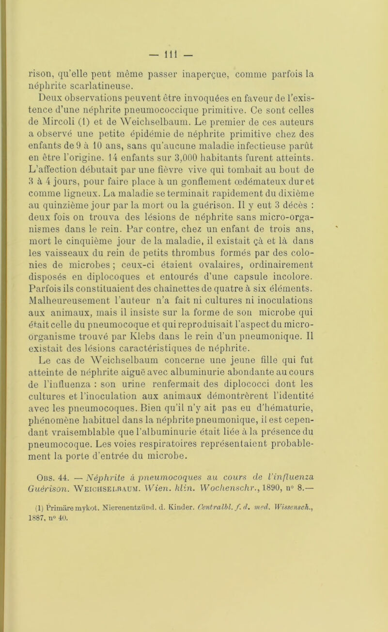 rison, qu’elle peut môme passer inaperçue, comme parfois la néphrite scarlatineuse. Deux observations peuvent être invoquées en faveur de l’exis- tence d’une néphrite pneumococcique primitive. Ce sont celles de Mircoli (1) et de Weichselbaum. Le premier de ces auteurs a observé une petite épidémie de néphrite primitive chez des enfants de 9 à 10 ans, sans qu’aucune maladie infectieuse parût en être l’origine. 14 enfants sur 3,000 habitants furent atteints. L’affection débutait par une fièvre vive qui tombait au bout de 3 à 4 jours, pour faire place à un gonflement œdémateux dur et comme ligneux. La maladie se terminait rapidement du dixième au quinzième jour par la mort ou la guérison. 11 y eut 3 décès : deux fois on trouva des lésions de néphrite sans micro-orga- nismes dans le rein. Par contre, chez un enfant, de trois ans, mort le cinquième jour de la maladie, il existait çà et là dans les vaisseaux du rein de petits thrombus formés par des colo- nies de microbes ; ceux-ci étaient ovalaires, ordinairement disposés en diplocoques et entourés d’une capsule incolore. Parfois ils constituaient des chaînettes de quatre à six éléments. Malheureusement l’auteur n’a fait ni cultures ni inoculations aux animaux, mais il insiste sur la forme de son microbe qui était celle du pneumocoque et qui reproduisait l'aspect du micro- organisme trouvé par Ivlebs dans le rein d’un pneumonique. Il existait des lésions caractéristiques de néphrite. Le cas de Weichselbaum concerne une jeune fille qui fut atteinte de néphrite aiguë avec albuminurie abondante au cours de l’influenza : son urine renfermait des diplococci dont les cultures et l’inoculation aux animaux démontrèrent l’identité avec les pneumocoques. Bien qu’il n’y ait pas eu d’hématurie, phénomène habituel dans la néphrite pneumonique, il est cepen- dant vraisemblable que l’albuminurie était liée à la présence du pneumocoque. Les voies respiratoires représentaient probable- ment la porte d’entrée du microbe. Obs. 44. —Néphrite à pneumocoques au cours de l'influenza Guérison. Weichsei.ra.um. Wien. klin. Wochenschr., 1890, n° 8.— (1) Primiire mykot. Nierenentzünd. d. Kinder. Centralbl. f.d. med. Wissensch., 1887, n° 40.