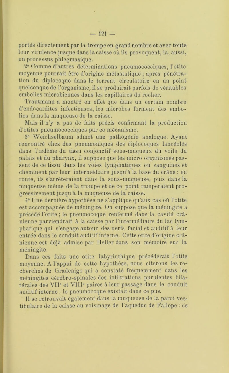 portés directement par la trompe en grand nombre et avec toute leur virulence jusque dans la caisse où ils provoquent, là, aussi, un processus phlegmasique. 2° Comme d’autres déterminations pneumococciques, l’otite moyenne pourrait être d’origine métastatique ; après pénétra- tion du diplocoque dans le torrent circulatoire en un point quelconque de l’organisme, il se produirait parfois de véritables embolies microbiennes dans les capillaires du rocher. Trautmann a montré en effet que dans un certain nombre d’endocardites infectieuses, les microbes forment des embo- lies dans la muqueuse de la caisse. Mais il n’y a pas de faits précis confirmant la production d’otites pneumococciques par ce mécanisme. 3° Weichselbaum admet une pathogénie analogue. Ayant rencontré chez des pneumoniques des diplocoques lancéolés dans l’œdème du tissu conjonctif sous-muqueux du voile du palais et du pharynx, il suppose que les micro organismes pas- sent de ce tissu dans les voies lymphatiques ou sanguines et cheminent par leur intermédiaire jusqu’à la base du crâne ; en route, ils s’arrêteraient dans la sous-muqueuse, puis dans la muqueuse même de la trompe et de ce point ramperaient pro- gressivement jusqu’à la muqueuse de la caisse. 4° Une dernière hypothèse ne s’applique qu’aux cas où l’otite est accompagnée de méningite. On suppose que la méningite a précédé l’otite ; le pneumocoque renfermé dans la cavité crâ- nienne parviendrait à la caisse par l’intermédiaire du lac lym- phatique qui s’engage autour des nerfs facial et auditif à leur entrée dans le conduit auditif interne. Cette otite d’origine crâ- nienne est déjà admise par Ileller dans son mémoire sur la méningite. Dans ces faits une otite labyrinthique précéderait l’otite moyenne. A l’appui de cette hypothèse, nous citerons les re- cherches de Gradenigo qui a constaté fréquemment dans les méningites cérébro-spinales des infiltrations purulentes bila- térales des VIIe et VIIIe paires à leur passage dans le conduit auditif interne : le pneumocoque existait dans ce pus. Il se retrouvait également dans la muqueuse de la paroi ves- tibulaire de la caisse au voisinage de l’aqueduc de Fallope : ce