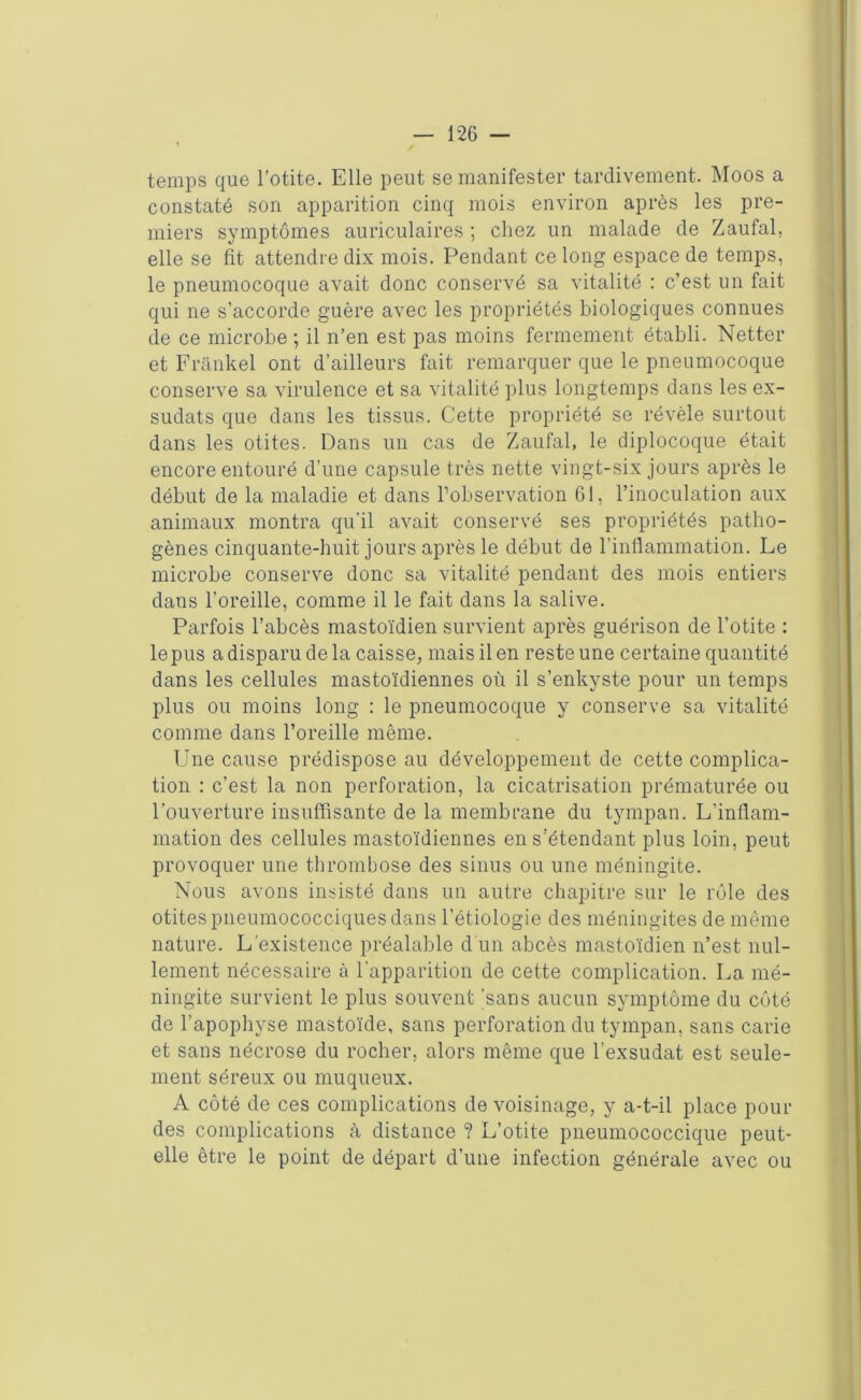 temps que l’otite. Elle peut se manifester tardivement. Moos a constaté son apparition cinq mois environ après les pre- miers symptômes auriculaires ; chez un malade de Zaufal, elle se fit attendre dix mois. Pendant ce long espace de temps, le pneumocoque avait donc conservé sa vitalité : c’est un fait qui ne s’accorde guère avec les propriétés biologiques connues de ce microbe ; il n’en est pas moins fermement établi. Netter et Frankel ont d’ailleurs fait remarquer que le pneumocoque conserve sa virulence et sa vitalité plus longtemps dans les ex- sudats que dans les tissus. Cette propriété se révèle surtout dans les otites. Dans un cas de Zaufal, le diplocoque était encore entouré d’une capsule très nette vingt-six jours après le début de la maladie et dans l’observation 61, l’inoculation aux animaux montra qu’il avait conservé ses propriétés patho- gènes cinquante-huit jours après le début de l’inflammation. Le microbe conserve donc sa vitalité pendant des mois entiers dans l’oreille, comme il le fait dans la salive. Parfois l’abcès mastoïdien survient après guérison de l’otite : le pus a disparu delà caisse, mais il en reste une certaine quantité dans les cellules mastoïdiennes où il s’enkyste pour un temps plus ou moins long : le pneumocoque y conserve sa vitalité comme dans l’oreille même. Une cause prédispose au développement de cette complica- tion : c’est la non perforation, la cicatrisation prématurée ou l’ouverture insuffisante de la membrane du tympan. L'inflam- mation des cellules mastoïdiennes en s’étendant plus loin, peut provoquer une thrombose des sinus ou une méningite. Nous avons insisté dans un autre chapitre sur le rôle des otites pneumococciques dans l’étiologie des méningites de même nature. L’existence préalable d'un abcès mastoïdien n’est nul- lement nécessaire à l’apparition de cette complication. La mé- ningite survient le plus souvent 'sans aucun symptôme du côté de l’apophyse mastoïde, sans perforation du tympan, sans carie et sans nécrose du rocher, alors même que l’exsudât est seule- ment séreux ou muqueux. A côté de ces complications de voisinage, y a-t-il place pour des complications à distance ? L’otite pneumococcique peut- elle être le point de départ d’une infection générale avec ou