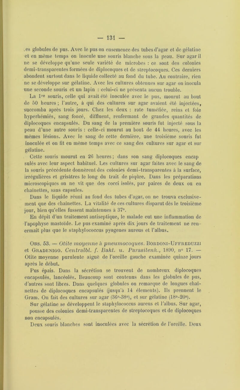 .es globules de pus. Avec le pus on ensemence des tubesd’agar et de gélatine et en même temps on inocule une souris blanche sous la peau. Sur agaril ne se développe qu’une seule variété de microbes : ce sont des colonies demi-transparentes formées de diplocoques et de streptocoques. Ces derniers abondent surtout dans le liquide collecté au fond du tube. Au contraire, rien ne se développe sur gélatine. Avec les cultures obtenues sur agar on inocula une seconde souris et un lapin : celui-ci ne présenta aucun trouble. La lre souris, celle qui avait été inoculée avec le pus, mourut au bout de 50 heures; l’autre, à qui des cultures sur agar avaient été injectées, succomba après trois jours. Chez les deux : rate tuméfiée, reins et foie hyperhémiés, sang foncé, diffluent, renfermant de grandes quantités de diplocoques encapsulés. Du sang de la première souris fut injecté sous la peau d’une autre souris : celle-ci mourut au bout de 44 heures, avec les mêmes lésions. Avec le sang de cette dernière, une troisième souris fut inoculée et on fit en même temps avec ce sang des cultures sur agar et sur gélatine. Cette souris mourut en 26 heures; dans son sang diplocoques encap sulés avec leur aspect habituel. Les cultures sur agar faites avec le sang de la souris précédente donnèrent des colonies demi-transparentes à la surface, irrégulières et grisâtres le long du trait de piqûre. Dans les préparations microscopiques on ne vit que des cocci isolés, par paires de deux ou eu chaînettes, sans capsules. Dans le liquide réuni au fond des tubes d’agar, on ne trouva exclusive- ment que des chaînettes. La vitalité de ces cultures disparut dès le troisième jour, bien qu’elles fussent maintenues à 37°. En dépit d'un traitement antiseptique, le malade eut une inflammation de l’apophyse inasloïde. Le pus examiné après dix jours de traitement ne ren- ermait plus que le staphylococcus pyogenes aureus et l’albus. Obs. 53. — Otite moyenne à pneumocoques. Bordoni-Uffreduzzi et Gradenigo. Centralbl. f. Bakt. u. Parasitenk., 1890, n° 17. — Otite moyenne purulente aiguë de l’oreille gauche examinée quinze jours après le début. Pus épais. Dans la sécrétion se trouvent de nombreux diplocoques encapsulés, lancéolés. Beaucoup sont contenus dans les globules de pus, d’autres sont libres. Dans quelques globules on remarque de longues chaî- nettes de diplocoques encapsulés (jusqu’à 14 éléments). Ils prennent le Gram. On (ail des cultures sur agar (36°-38°), et sur gélatine (18°-20°). Sur gélatine se développent le staphylococcus aureus et l’albus. Sur agar, pousse des colonies demi-transparentes de streptocoques et de diplocoques non encapsulés. Deux souris blanches sont inoculées avec la sécrétion de l’oreille. Deux
