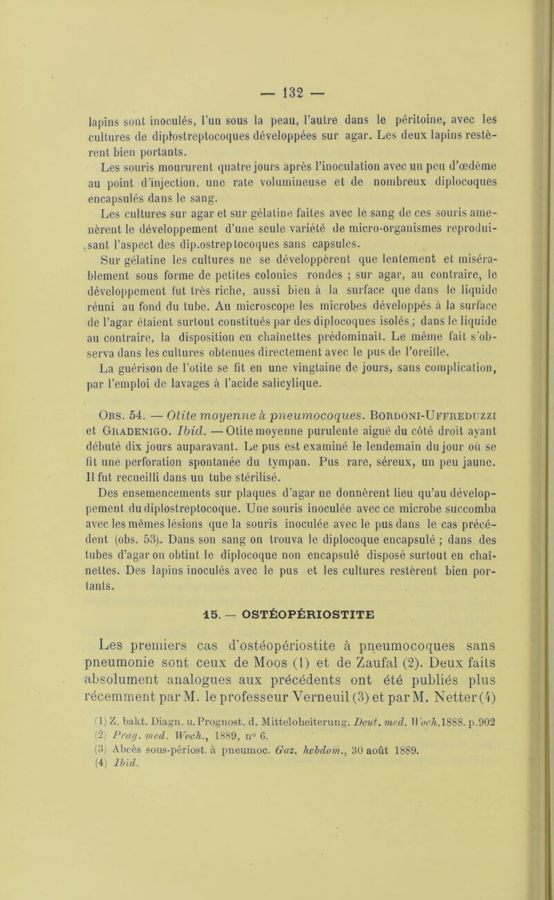 lapins sont inoculés, l’un sous la peau, l’autre dans le péritoine, avec les cultures de diptostreptocoques développées sur agar. Les deux lapins restè- rent bien portants. Les souris moururent quatre jours après l’inoculation avec un peu d’œdème au point d'injection, une rate volumineuse et de nombreux diplocoques encapsulés dans le sang. Les cultures sur agar et sur gélatine faites avec le sang de ces .souris ame- nèrent le développement d’une seule variété de micro-organismes reprodui- sant l’aspect des dip.ostreptocoques sans capsules. Sur gélatine les cultures ne se développèrent que lentement et miséra- blement sous forme de petites colonies rondes ; sur agar, au contraire, le développement fut très riche, aussi bien à la surface que dans le liquide réuni au fond du tube. Au microscope les microbes développés à la surface de l’agar étaient surtout constitués par des diplocoques isolés ; dans le liquide au contraire, la disposition en chaînettes prédominait. Le même fait s’ob- serva dans les cultures obtenues directement avec le pus de l’oreille. La guérison de l’otite se fit en une vingtaine de jours, sans complication, par l’emploi de lavages à l’acide salicylique. Obs. 54. — Otite moyenne à pneumocoques. Bordoni-Uffueduzzi et Guadenigo. Ibid. —Otite moyenne purulente aiguë du côté droit ayant débuté dix jours auparavant. Le pus est examiné le lendemain du jour où se fil une perforation spontanée du tympan. Pus rare, séreux, un peu jaune. Il fut recueilli dans un tube stérilisé. Des ensemencements sur plaques d’agar ne donnèrent lieu qu’au dévelop- pement dudiplostreptocoque. Une souris inoculée avec ce microbe succomba avec les mêmes lésions que la souris inoculée avec le pus dans le cas précé- dent (obs. 53). Dans son sang on trouva le diplocoque encapsulé ; dans des tubes d’agar ou obtint le diplocoque non encapsulé disposé surtout en chaî- nettes. Des lapins inoculés avec le pus et les cultures restèrent bien por- tants. 15. — OSTÉOPÉRIOSTITE Les premiers cas d'ostéopériostite à pneumocoques sans pneumonie sont ceux de Moos (1) et de Zaufal (2). Deux faits absolument analogues aux précédents ont été publiés plus récemment par M. le professeur Verneuil (3) et par M. Netter (4) (1) Z. bakt. Diagn. u. Prognost. d. Mittelolieiterung. Dcut. vu;d. UwA.1888. p.902 (2) Prag. med. Woeh., 1889, n° G. (3j Abcès sous-périost. à pneumoc. Gaz. hcbdom., 30 août 1889. (4) ibid.