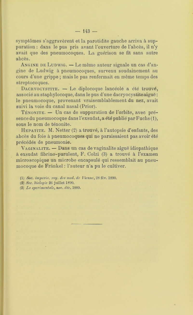 symptômes s’aggravèrent et la parotidite gauche arriva à sup- puration : dans le pus pris avant l’ouverture de l’abcès, il n’y avait que des pneumocoques. La guérison se fit sans autre abcès. Angine de Ludwig. — Le même auteur signale un cas d’an- gine de Ludwig à pneumocoques, survenu soudainement au cours d’une grippe ; mais le pus renfermait en même temps des streptocoques. Dacryocystite. — Le diplocoque lancéolé a été trouvé, associé au staphylocoque, dans le pus d’une dacryocystite aiguë : le pneumocoque, provenant vraisemblablement du nez, avait suivi la voie du canal nasal (Prior). Ténonite. — Un cas de suppuration de l’orbite, avec pré- sence du pneumocoque dans l’exsudât, a été publié par Fuchs (1), sous le nom de ténonite. Hépatite. M. Netter (2) a trouvé, à l’autopsie d’enfants, des abcès du foie à pneumocoques qui ne paraissaient pas avoir été précédés de pneumonie. Vaginalite. — Dans un cas de vaginalite aiguë idiopathique à exsudât fïbrino-purulent, F. Colzi (3) a trouvé à l’examen microscopique un microbe encapsulé qui ressemblait au pneu- mocoque de Frankel : l’auteur n’a pu le cultiver. (1) Soc. imperia, ray. des med. de Vienne, 28 fév. 1890. (2) Soc. biologie 20 juillet 1890. (3) Lo sperimentale, nov. dée. 1889.