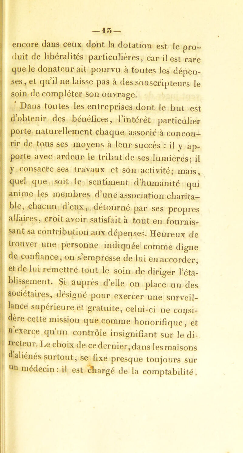 I encore dans ceüx dont la dotation est le pro- duit de libéralités particulières, car il est rare que le donateur ait pourvu à toutes les dépen- ■ ses, et qu’il ne laisse pas à des souscripteurs le i soin de compléter son ouvrage, î ' Dans toutes les entreprises dont le but est I d’obtenir des bénéfices, l’intérét particulier I porte naturellement chaque associé à concou- II rir de tous ses moyens à leur succès : il y ap- |i porte avec ardeur le tribut de ses lumières; il j y consacre ses travaux et son activité; mais, quel que soit le sentiment d’humanité qui î. anime le? membres d’une association charita- ble, chacun d eux,,, détourné par ses propres I affaires, croit avoir satisfait a tout en fournis- j| sant sa contribution aux dépenses. Heureux de ;i trouver une personne indiquée comme digne I de confiance, on s’empresse de lui en accorder, ! et de lui remettre tout le soin de diriger l’éta- i blissement. Si auprès d’elle on place un des sociétaires, désigné pour exercer une surveil- lance supérieure et gratuite, celui-ci ne consi- dère cette mission que comme honorifique, et n exerce qu’un contrôle insignifiant sur le di- recteur. Le choix de ce dernier, dans les maisons d aliénés surtout, se fixe presque toujours sur Un médecin : il est chargé de la comptabilité,