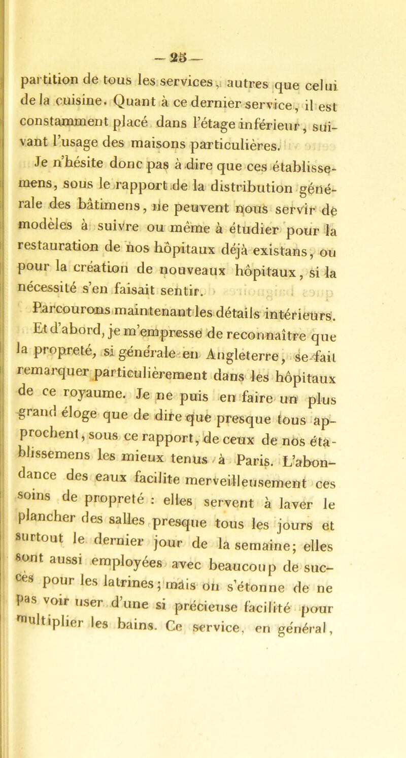 -as- partition de tous les services ,i autres que celui delà cuisine. Quant à ce dernier service, il est constanuneut placé dans l’étage inferieur ^ sui- vant l’usage des maisons particulières. Je n’hésite donc pas à.dire que ces établisse- mens, sous lerapportde la distribution géné- rale des bâtimens, ne peuvent nous servir- dé modèles à suivre ou même à étudier 'pour la restauration de nos hôpitaux déjà existans, ou pour la création de nouveaux hôpitaux, si la nécessité s’en faisait sentir. ü * : ; Parcourons.main,tenant les détails intérieurs. Et d’abord, je m’empresse de reconnaître que la propreté, si générale/en Angleterre,'.serait remarquer particulièrement dans' les hôpitaux de ce royaume. Je ne puis en faire un plus grand eloge que de dire que presque tous ap- prochent, sous ce rapport, 'de ceux de nos éta- blissemens les mieux tenus à Paris. L’abon- dance des eaux facilite merveilleusement ces soins de propreté ; elles servent à laver le plancher des salles,presque tous les jours et surtout le dernier jour de la semaine; elles 8ont aussi employées avec beaucoup de suc- cès pour les latrines ;'rnàis On s’étonne de ne pas voir user dune si précieuse facilité pour ultiplier les bains. Ce service, en général,