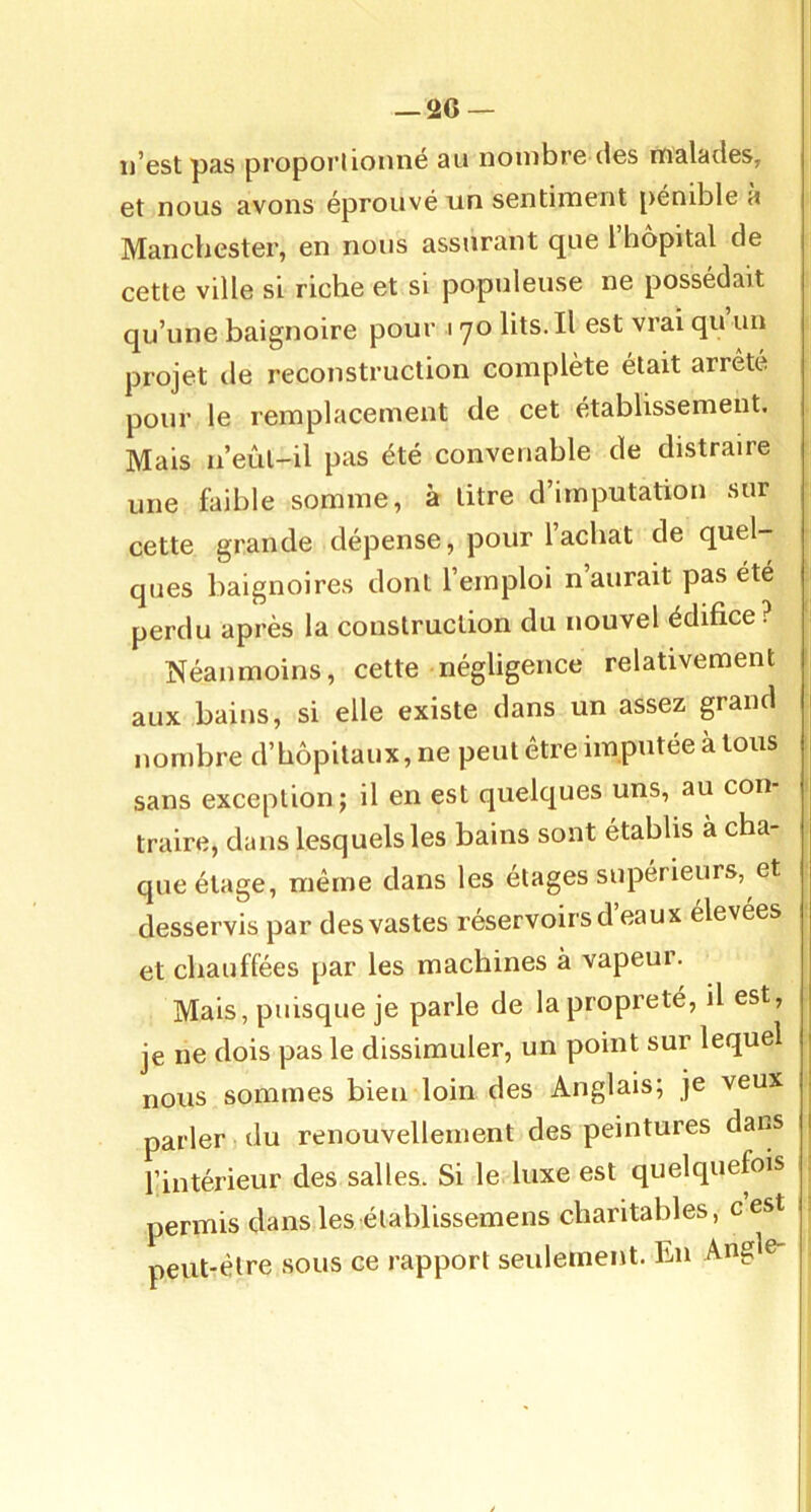 n'cst pas propori 1011116 au nombre iIgs malades, et nous avons éprouvé un sentiment pénible à Manchester, en nous assurant que l’hôpital de cette ville si riche et si populeuse ne possédait qu’une baignoire pour 170 lits. Il est vrai qu un projet lie reconstruction complété était arreté pour le remplacement de cet établissement. Mais u’eûl-il pas été convenable de distraire une faible somme, à titre d’imputation sur cette grande dépense, pour l’achat de quel- ques baignoires dont l’emploi n aurait pas été perdu après la construction du nouvel édifice? Néanmoins, cette négligence relativement 1 aux bains, si elle existe dans un assez grand nombre d’hôpitaux, ne peut être imputée à tous sans exception; il en est quelques uns, au con- traire, dans lesquels les bains sont établis à cha- que étage, même dans les elages supérieurs, et desservis par des vastes réservoirs d eaux élevées et chauffées par les machines à vapeur. Mais, puisque je parle de la propreté, il est, je ne dois pas le dissimuler, un point sur lequel nous sommes bien loin des Anglais; je veux parler du renouvellement des peintures dans l’intérieur des salles. Si le luxe est quelquefois permis dans les élablissemens charitables, cest 1 peut-être sous ce rapport seulement. En Angle-