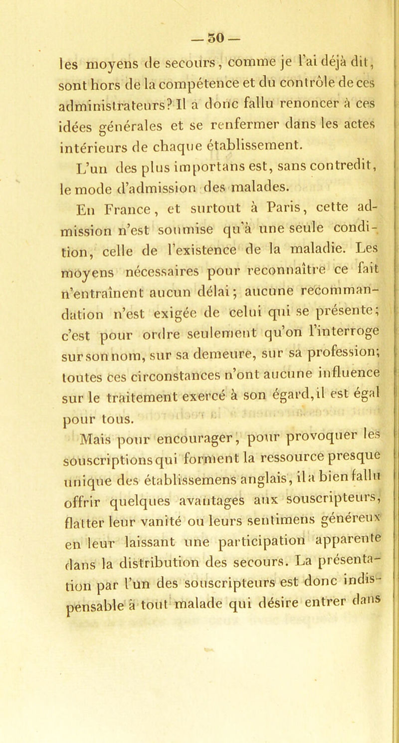 — so- les moyens de secours, comme je l’ai déjà dit, sont hors de la compétence et du contrôle de ces administrateurs? Il a donc fallu renoncer à ces idées générales et se renfermer dans les actes intérieurs de cliacjue etablissement. L’un des plus importans est, sans contredit, le mode d’admission des malades. En France, et surtout à Paris, cette ad- mission n’est soumise qu'à une seule condi- tion, celle de l’existence de la maladie. Les moyens nécessaires pour reconnaître ce fait n’entraînent aucun délai; aucune recomman- dation n’est exigée de celui qui se présente, c’est pour ordre seulement quon 1 interroge sur son nom, sur sa demeure, sur sa profession, toutes Ces circonstances n’ont aucune influence sur le traitement exercé a son egard,il est égal pour tous. Mais pour encourager, pour provoquer les souscriptions qui forment la ressource presque unique des établissemens anglais , il a bien fallu offrir quelques avantages aux souscripteurs, flatter leur vanité ou leurs senlimens généreux en leur laissant une participation apparente dans la distribution des secours. La présenta- tion par l’un des souscripteurs est donc indis - ; pensable à tout malade qui désire entrer dans