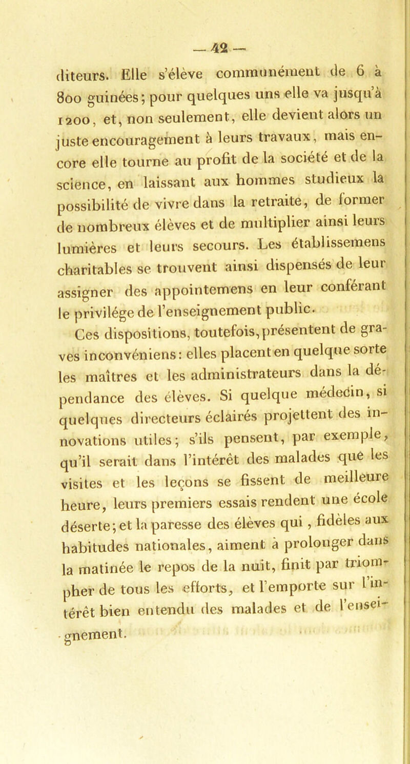 (liteurs. Elle s’élève communément de 6 à 8oo giiinées ; pour quelques uns elle va jusqu à 1200, et, non seulement, elle devient alors un juste encouragement à leurs travaux, mais en- core elle tourne au profit de la société et de la science, en laissant aux hommes studieux la possibilité de vivre dans la retraite, de former de nombreux élèves et de multiplier ainsi leurs lumières et leurs secours. Les établissemens charitables se trouvent ainsi dispensés de leur assigner des appointemens en leur conférant le privilège de l’enseignement public. Ces dispositions, toutefois, présentent de gra- ves inconvéniens : elles placent en quelque sorte les maîtres et les administrateurs dans la dé- pendance des élèves. Si quelque médeèin, si quelques directeurs éclairés projettent des in- novations utiles; s’ils pensent, par exemple, qu’il serait dans l’intérêt des malades que les visites et les leçons se fissent de meilleure heure, leurs premiers essais rendent une école déserte; et la paresse des élèves qui, fidèles aux habitudes nationales, aiment à prolonger dans la matinée le repos de la nuit, finit par triom- pher de tous les efforts, et l’emporte sur 1 in- térêt bien entendu des malades et de l’enseï' irnement. O