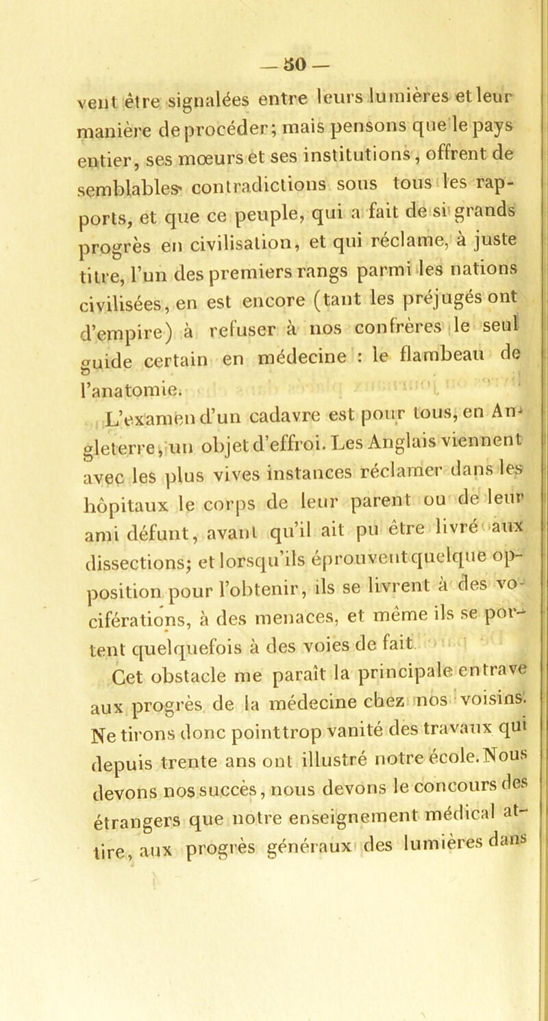 veut être signalées entre leurs lumières et leur manière deprocéder; mais pensons que le pays entier J ses moeurs et ses institutions, offrent de semblables' contradictions sous tous les rap* ports, et que ce peuple, qui a fait de si'grands progrès en civilisation, et qui reclame, a juste titre, l’un des premiers rangs parmi les nations civilisées, en est encore (tant les préjugés ont d’empire) à refuser à nos confrères de seul cruide certain en médecine : le flambeau de ÏD l’anatomie. L’examen d’un cadavre est pour tous, en An gleterre j un objet d’effroi. Les Anglais viennent avec les plus vives instances réclamer dans les hôpitaux le corps de leur parent ou de lem ami défunt, avant qu’il ait pu être livréoaiix dissections; et lorsqu’ils eprouventquelque op- position pour l’olitenir, ils se livrent à des vo-' ciférations, à des menaces, et même ils se por- tent c[uelquefois à des voies de fait Cet obstacle me paraît la principale entrave aux progrès de la médecine chez nos voisins. Ne tirons donc pointtrop vanité des travaux qui depuis trente ans ont illustré notre école.Nous devons nos succès, nous devons le concours des étrangers que notre enseignement médical at- tire, aux progrès généraux des lumières dans i