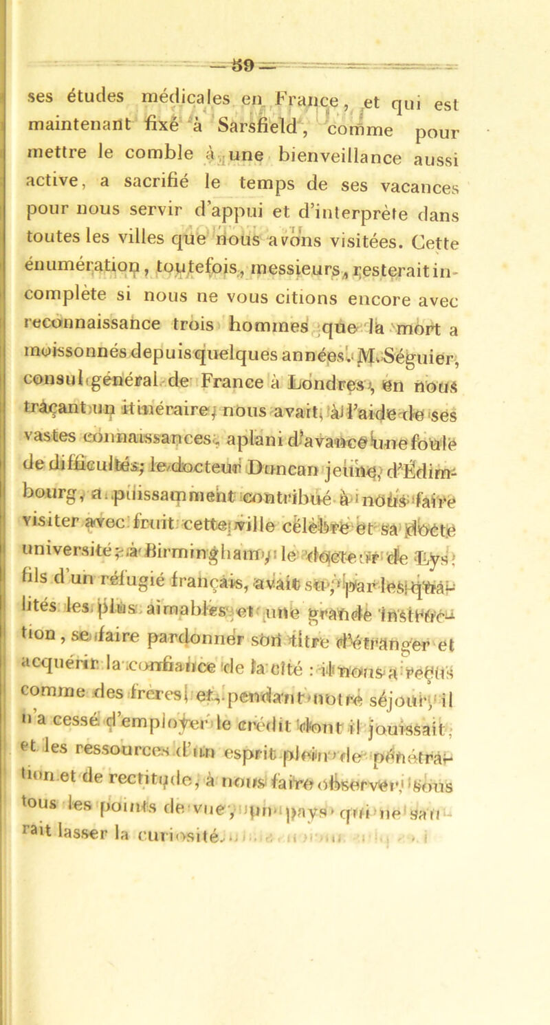 «9 ses études médicales en.^France, et qui est maintenant fixe a Sarsfield, comme pour mettre Je comble à, une bienveillance aussi active, a sacrifié le temps de ses vacances pour nous servir d’appui et d’interprète dans toutes les villes que nous avôms visitées. Cette énumératiqp, touytefois, messieurs^, i;esteraitin- complète si nous ne vous citions encore avec reconnaissance trois hommes'quo là mort a moissonnés depuis quelques annéjBsl'jVIkiSéguier, consubgénéral. de France à iiondresi, en iious tràçantain iti-neraire-^ nous avartt 'àJfaide^cte ‘ses vastes ebnnaissances^ aplani d?ava-ftcéilunefoialè de difficultés,- te/docteu<ri Duncanqeiiii^> d'Édimi bourgfti.piiissamment leontribué- à-inofis;‘fai'i>é visiter ^ec. fruit, cette!jville cëlèb'Ptè'ët' Sâ’jd^ètjô université^i/à'Birmingliamvile^’tteeuFi'cfe 'Eys; fils d’un réfugié français, .av!âit sïi'pijÿarlefepÎMP lités des, pfiiis:, airnablésiet' ;une graïidè Irt'ètWi’ci^ tion, se.ifaire pardonner sôri fitre d^frang'er et acquérir la confiance de îa cîté : dfBous^an^eÇits comme desifrèresi et-,'pendant»notre séjouH,'il n a cessé d’empiojnerde eréilit'(ifent il jouissait,- et les ressources .d’un esprit -plefiio de' pénétrât finn.et de rectitqdc, à non» faire observer,'ifj/ùis tous les points de^vueyopn-ipays'qui'ne^sau fait lasser la curiosité.-*^^
