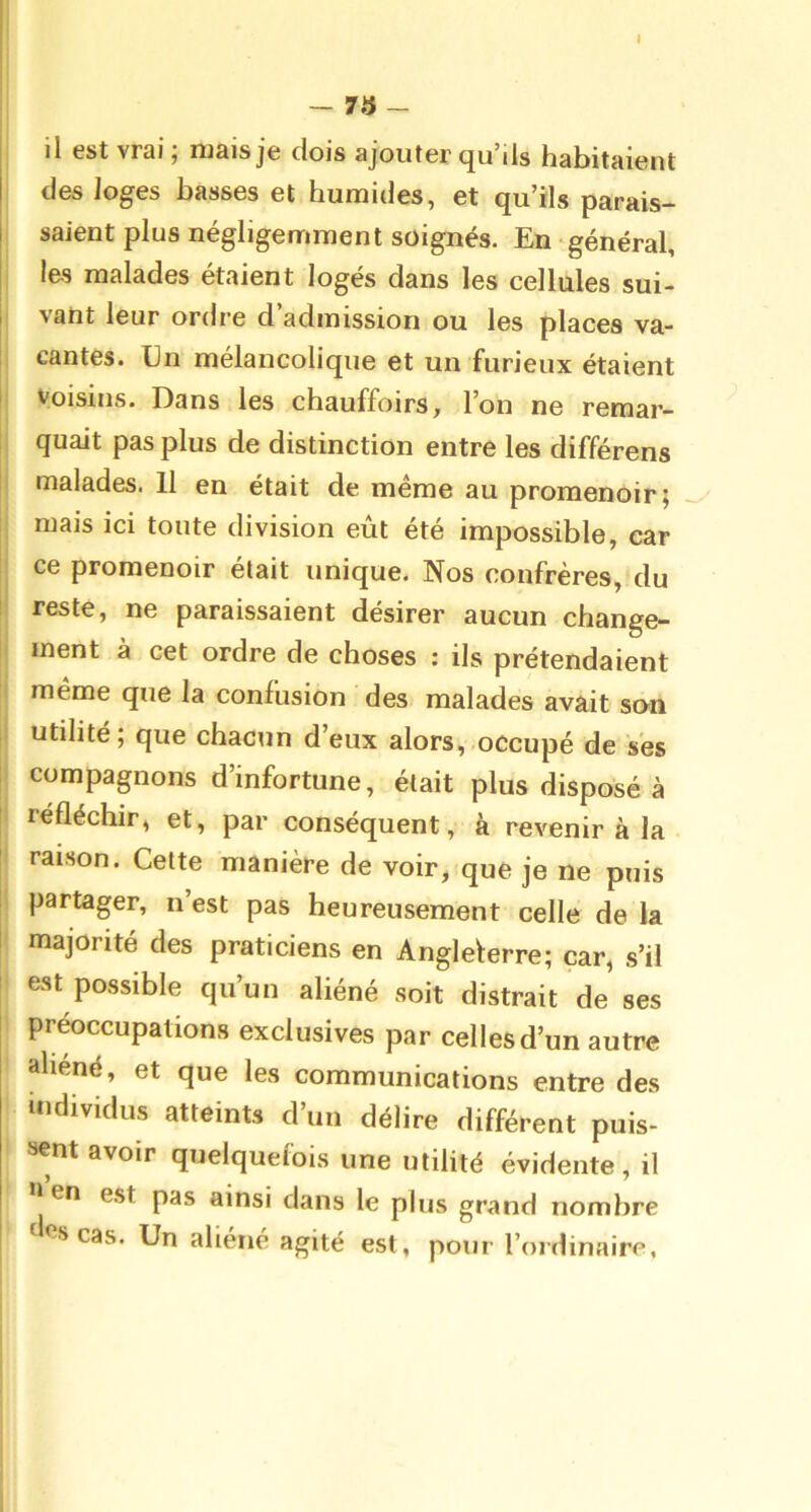 - 73 - il est vrai ; mais je dois ajouter qu’ils habitaient des loges basses et humides, et qu’ils parais- saient plus négligemment soignés. En-général, le-s malades étaient logés dans les cellules sui- vant leur ordre d’admission ou les places va- cantes. Un mélancolique et un furieux étaient Voisins. Dans les chauffoirs, l’on ne reraar- ; quait pas plus de distinction entre les différens i malades. 11 en était de même au promenoir; mais ici toute division eût été impossible, car ce promenoir était unique. Nos confrères, du I reste, ne paraissaient désirer aucun change- i ment à cet ordre de choses : ils prétendaient même que la confusion des malades avait son utilité; que chacttn d’eux alors, occupé de ses i compagnons d’infortune, était plus disposé à ! réfléchir, et, par conséquent, à revenir à la I raison. Cette manière de voir, que je ne puis [ partager, n’est pas heureusement celle de la majorité des praticiens en Angleterre; car, s’il est possible qu’un aliéné soit distrait de ses préoccupations exclusives par celles d’un autre aliéné, et que les communications entre des individus atteints d’un délire différent puis- sent avoir quelquefois une utilité évidente, il I en est pas ainsi dans le plus grand nombre I «es cas. Un aliéné agité est, pour l’ordinaire,