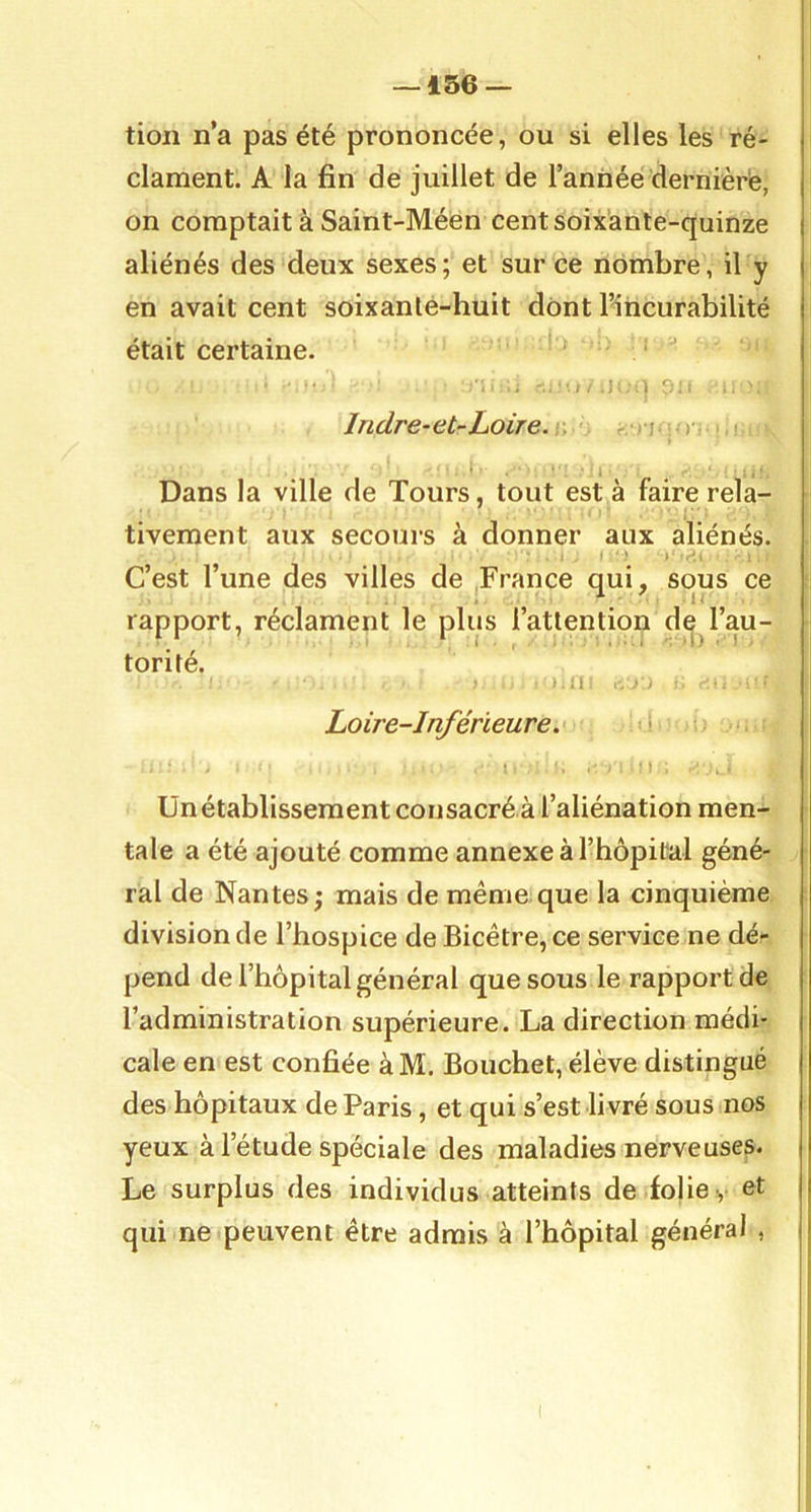 tioii n’a pas été prononcée, ou si elles les ré- clament. A la fin de juillet de l’année dernièrè, on comptait à Saint-Méen cent soixante-quinze aliénés des deux sexes; et sur ce nombre, il y en avait cent soixante-huit dont l’incurabilité était certaine. ■ '• 1. . .i -l f);. Indre-et-Loire. ' • - , )• • ■ 1 ' Dans la ville de Tours, tout est à faire rela- tivement aux secours à donner aux aliénés. C’est l’une des villes de France qui, sous ce rapport, réclament le plus l’attention de l’au- • torité. ') n I-, .-'.J r r.-. Loire-Inférieure. i , - ■ / ‘ ■ 1 . i Unétablissement consacré à l’aliénation men- tale a été ajouté comme annexe à l’hôpital géné- ral de Nantes; mais de même.que la cinquième division de l’hospice deBicêtre,ce service ne dé- pend de l’hôpital général que sous le rapport de l’administration supérieure. La direction médi- cale en est confiée àM. Bouchet, élève distingué des hôpitaux de Paris, et qui s’est livré sous nos yeux à l’étude spéciale des maladies nerveuses. Le surplus des individus atteints de folie •, et qui ne peuvent être admis à l’hôpital général ,