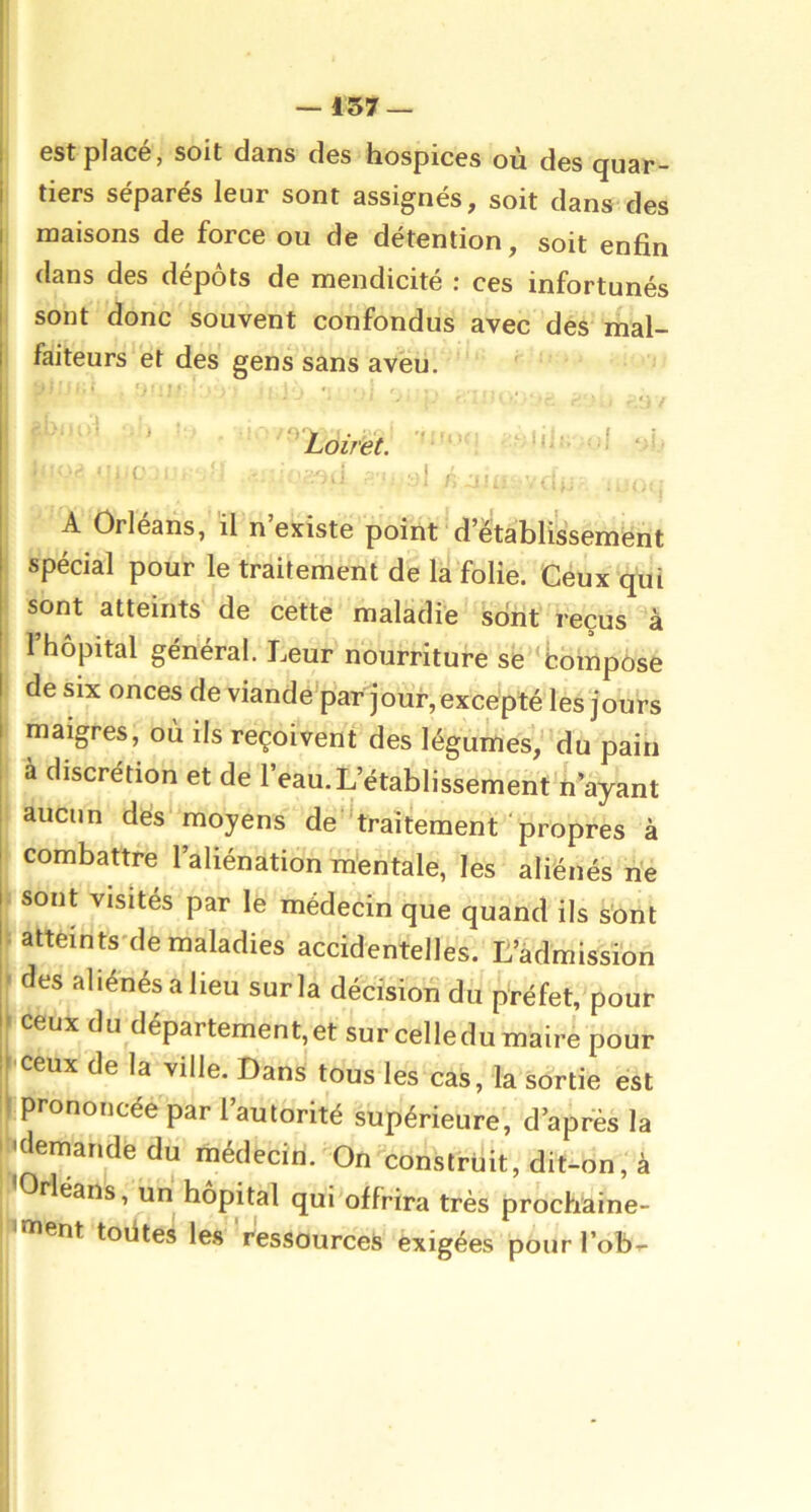 I est placé, soit dans des hospices où des quar- I tiers séparés leur sont assignés, soit dans des I maisons de force ou de détention, soit enfin I dans des dépôts de mendicité : ces infortunés I sont donc souvent confondus avec des mal- I faiteurs et des gens sans aveu. ^ ' ■ ' ■ - ■ r.‘}i ‘ ‘^Loiret. mî. A Orléans, il n existe point d’établissement spécial pour le traitement de la folie. Ceux qui sont atteints de cette maladie sont reçus à l’hôpital général. Leur nourriture se 'bompôse de six onces de viandé'par jour, excepté les jours 1 maigres, où ils reçoivent des légumes,’'du pain I à discrétion et de l’eau. L’établissement n’ayant ! aucun dés moyens de ^traitement propres à combattre l’aliénation mentale, les aliénés rie sont visités par le médecin que quand ils sont • attèints'de maladies accidentelles. L’admission !' des aliénés a heu sur la décision du préfet, pour !» ceux du département, et sur celle du maire pour ijJceux de la ville. Dans tous les cas, la sortie est 1 prononcéé par 1 autorité supérieure, d’après la ' 'demandé du médecin. On construit, dit-on, à Orléans, un hôpital qui offrira très proch’aine- caent toiites les ressources exigées pour l’Ob'.-