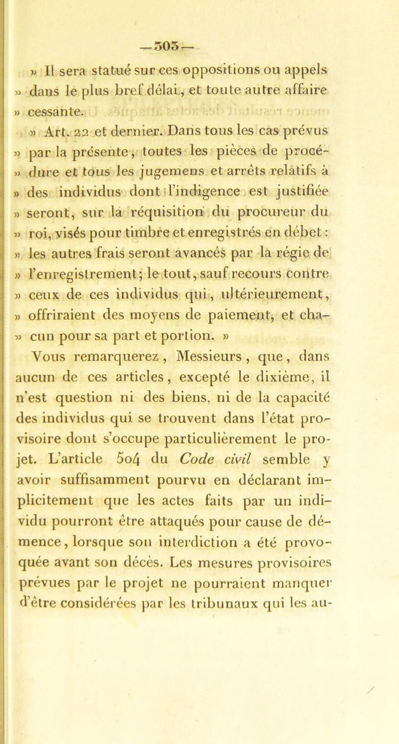 — 505 — w II sera statué sur ces oppositions ou appels » dans le plus bref délai,, et toute autre affaire » cessante.' ')i v ■> t 5) Art. 22 et dernier. Dans tous les cas prévus » par la présente, toutes les pièces de procé- » dure et tous les jugemens et arrêts relatifs à » des individus dont d’indigence est justifiée » seront, sur la réquisition du procureur du » roi, visés pour timbre et enregistrés en débet : » les autres frais seront avancés par la régie de » l’enregistrement; le tout, sauf recours contre » ceux de ces individus qui), ultérieurement, » offriraient des moyens de paiement, et cha- » cun pour sa part et portion. » Vous remarquerez , Messieurs , que, dans aucun de ces articles, excepté le dixième, il n’est question ni des biens, ni de la capacité des individus qui se trouvent dans l’état pro-- visoire dont s’occupe particulièrement le pro- jet. L’article 5o4 du Code civil semble y avoir suffisamment pourvu en déclarant im- plicitement que les actes faits par un indi- vidu pourront être attaqués pour cause de dé- mence, lorsque son interdiction a été provo- quée avant son décès. Les mesures provisoires prévues par le projet ne pourraient manquer d’être considérées par les tribunaux qui les au-