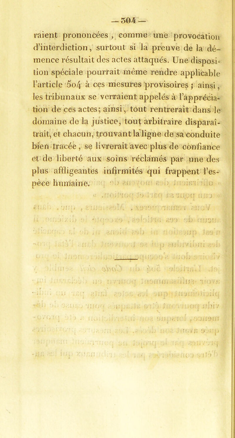 ^504 — raient prononcées comme -une provocation d’interdiction, surtout si Ja preuve de la dé- mence résultait des actes attaqués. Une disposi-* tion spéciale pourrait même rendre applicable l’article'5o4 à ces mesures provisoires ^ ainsi, les tribunaux se verraient appelés à l’apprécia- tion de ces actes; ainsitout rentrerait dans le domaine de la justice, tout arbitraire disparaî- trait, et chacun, trouvant la'ligne de sa conduite bien tracée , se livrerait avec plus de confiance et de liberté aux soins réclamés par une des plus affligeantes infirmités qui frappent l’es- pèce humaine. 'J- '' .,o .r- i 'i .d,,:} ■ > '■ ■ . . , . ; i ; .V ' . ' ' . . i li''* ', 1 ■ : j'J ’ ' . >;!;;/ -r, ; ' - ■'f i-,i I . ‘  ■ .■ ' .r. . 'l - - ^ j • ' ' ... . , , ; ■ ; H , ' ; J : . , , à; l . 'iwr. , ^ ^ ; ;-;M7 ' . ... : : fc*j: 0 , j) ‘ • I . i!'V- I