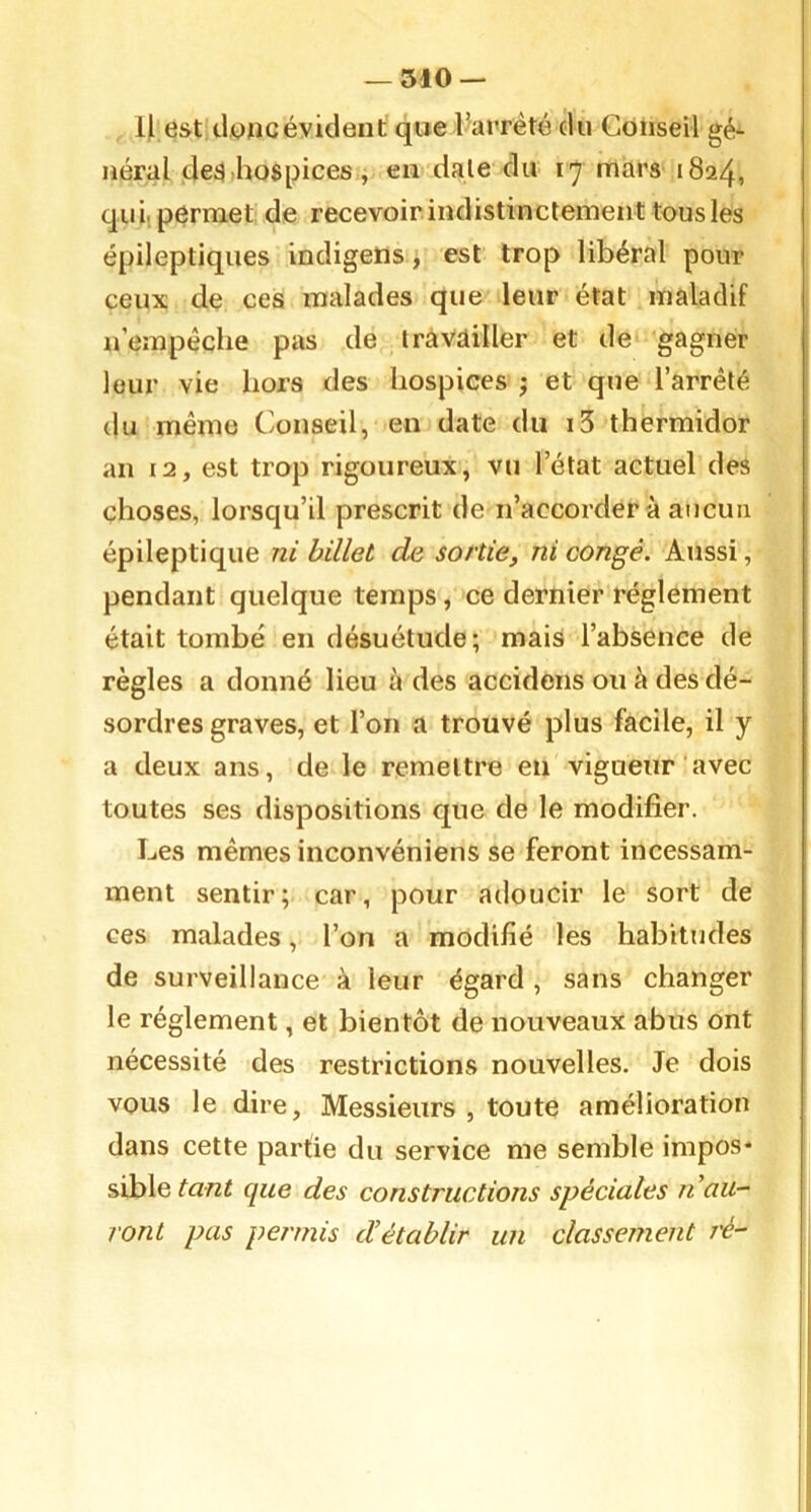 -510 — li est donc évident que l’arrété du Conseil gé^ néral de3 hospices , en date du 17 mars 1824, qui. permet de recevoir indistinctement tous les épileptiques indigetis j est trop libéral pour ceux de ces malades que leur état maladif n’empêche pas de travailler et de gagner leur vie hors des hospices ; et que l’arrêté du même Conseil, en date du i3 thermidor an 12, est trop rigoureux, vu l’état actuel des choses, lorsqu’il prescrit de n’accorder à aucun épileptique ni billet de sortie, ni congé. Aussi, pendant quelque temps, ce dernier réglement était tombé en désuétude; mais l’absence de règles a donné lieu à des accidons ou à des dé- sordres graves, et l’on a trouvé plus facile, il y a deux ans, de le remettre en vigueur‘avec toutes ses dispositions que de le modifier. Les mêmes inconvéniens se feront incessam- ment sentir; car, pour adoucir le sort de ces malades, l’on a modifié les habitudes de surveillance à leur égard , sans changer le réglement, et bientôt de nouveaux abus ont nécessité des restrictions nouvelles. Je dois vous le dire. Messieurs , toute amélioration dans cette parûe du service me semble impos- sible toni que des constructions spéciales n au- ront pas permis d’établir un classement ré-