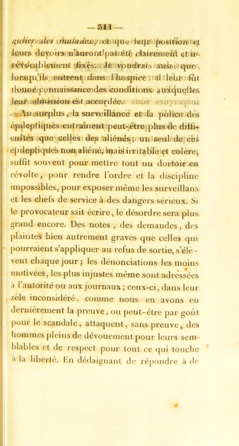 I I 'l I I ieuie tleyjuirspn’àuironiiîpaiiétë cslaiitemeM etûv- i’ét^mjblsfuient iàs'ésvj J<fc-vpudi»ais a'uti8i^lqa^e, iur^qu-’t; rwitreniifdhiaa11fc’liospice 7 nü j IéliJ-; i tut tju»«é(p9iuiaissaiice’.des iEondUions audtjuqUes •Iftii# dst aocoTcIéei: «002 aouo'i /qniii -«Au^^iuiplus , Ia surv/eülânoe etnlia pèlic& dé« épd^pdqu^s ^ejjitrakient 'peut-étrisfplius ée ditti* cjdtés jque scellés 1 des aliénés piunlseiil dei ebi éjjUeptiqüdî noa aiiéiiéÿ tî|ai£iirritaBIe:et c©lère^ suffit souvent pour mettre tout un clorWitr en révolte, pour rendre l’ordre et la discipline impossibles, pour exposer même les surveillans et les chefs de service à des dangers sérieux. Si le provocateur sait écrire, le désordre sera plus grand encore. Des notes , des demandes, des |)laintes bien autrement graves que celles qui pourraient s’appliquer au refus de sortie, s’élè- vent chaque jour ; les dénonciations les moins motivées, les plus injustes même sont adressées a l’autorité ou aux journaux; ceux-ci, dans leur zèle inconsidéré, comme nous en avons eu dernièrement la preuve, ou peut-être par goût pour le scandale, attaquent, sans preuve, des hommes pleins de dévouement pour leurs sem- blables et de respect pour tout ce qui touche a la liberté. En dédaignant de répondre à de