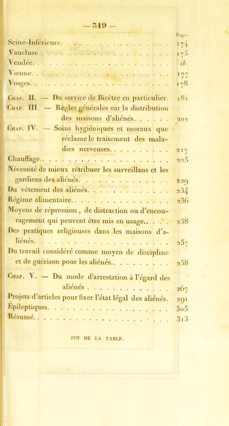 — 519 — Pagos. Seine-Inférieure ^rJ[y Vaucluse i-yS Vendée ib. tienne \rjrj Vosges l’jB (i’uAP. II. — Du service de Bicêtre en particulier. i8i Chap. III. — Règles générales sur la distribution des maisons d’aliénés. . . . ; . 20?, Chap. IV. — Soins hygiéniques et moraux que réclame le traitement des mala- dies nerveuses 2t'^ Chauffage 22.5 Nécessité de mieux rétribuer les surveillans et les gardiens des aliénés 229 Du vêtement des aliénés 284 Régime alimentaire 236 Moyens de répression , de distraction ou d’encou- ragement qui peuvent être mis en usage 238 Des pratiques religieuses dans les maisons d’a- liénés 257 Du travail considéré comme moyen de discipline et de guérison pour les aliénés 258 Chap. V. — Du mode d’arrestation à l’égard des aliénés 267 Projets d’articles pour fixer l’état légal des aliénés. 291 Epileptiques 3o5 Résumé 3,3 FIN DE LA TABLE.