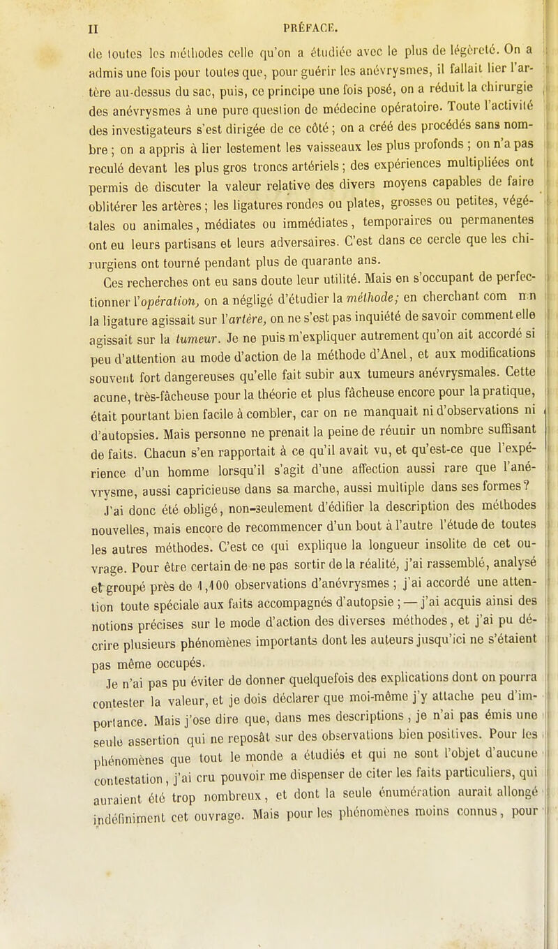 (le loiitos les niéiliodes celle qu'on a étudiée avec le plus de légèreté. On a admis une fois pour toutes que, pour guérir les anévrysmes, il fallait lier l'ar- tère au-dessus du sac, puis, ce principe une fois posé, on a réduit la chirurgie des anévrysmes à une pure question de médecine opératoire. Toute l'activité des investigateurs s'est dirigée de ce côté ; on a créé des procédés sans nom- bre ; on a appris à lier lestement les vaisseaux les plus profonds ; on n'a pas reculé devant les plus gros troncs artériels ; des expériences multipliées ont permis de discuter la valeur relative des divers moyens capables de faire oblitérer les artères ; les ligatures rondes ou plates, grosses ou petites, végé- tales ou animales, médiates ou immédiates, temporaires ou permanentes ont eu leurs partisans et leurs adversaires. C'est dans ce cercle que les chi- lurgiens ont tourné pendant plus de quarante ans. Ces recherches ont eu sans doute leur utilité. Mais en s'occupant de perfec- tionner Yopération, on a négligé d'étudier la méthode; en cherchant com n n la ligature agissait sur Y artère, on ne s'est pas inquiété de savoir comment elle agissait sur la tumeur. Je ne puis m'expliquer autrement qu'on ait accordé si peu d'attention au mode d'action de la méthode d'Anel, et aux modifications souvent fort dangereuses qu'elle fait subir aux tumeurs anévrysmales. Cette acune, très-fâcheuse pour la théorie et plus fâcheuse encore pour la pratique, était pourtant bien facile à combler, car on ne manquait ni d'observations ni d'autopsies. Mais personne ne prenait la peine de réunir un nombre suffisant de faits. Chacun s'en rapportait à ce qu'il avait vu, et qu'est-ce que l'expé- rience d'un homme lorsqu'il s'agit d'une affection aussi rare que l'ané- vrysme, aussi capricieuse dans sa marche, aussi multiple dans ses formes? J'ai donc été obligé, non-seulement d'édifier la description des méthodes nouvelles, mais encore de recommencer d'un bout à l'autre l'étude de toutes les autres méthodes. C'est ce qui explique la longueur insolite de cet ou- vrage. Pour être certain de ne pas sortir de la réalité, j'ai rassemblé, analysé etgroupé près do 1,100 observations d'anévrysmes ; j'ai accordé une atten- tion toute spéciale aux faits accompagnés d'autopsie ; — j'ai acquis ainsi des notions précises sur le mode d'action des diverses méthodes, et j'ai pu dé- crire plusieurs phénomènes importants dont les auteurs jusqu'ici ne s'étaient pas même occupés. Je n'ai pas pu éviter de donner quelquefois des explications dont on pourra contester la valeur, et je dois déclarer que moi-même j'y attache peu d'im- portance. Mais j'ose dire que, dans mes descriptions , je n'ai pas émis une seule assertion qui ne reposât sur des observations bien positives. Pour les phénomènes que tout le monde a étudiés et qui ne sont l'objet d'aucune contestation, j'ai cru pouvoir me dispenser de citer les faits particuliers, qui auraient été'trop nombreux, et dont la seule énuméralion aurait allongé indéfiniment cet ouvrage. Mais pour les phénomènes moins connus, pour