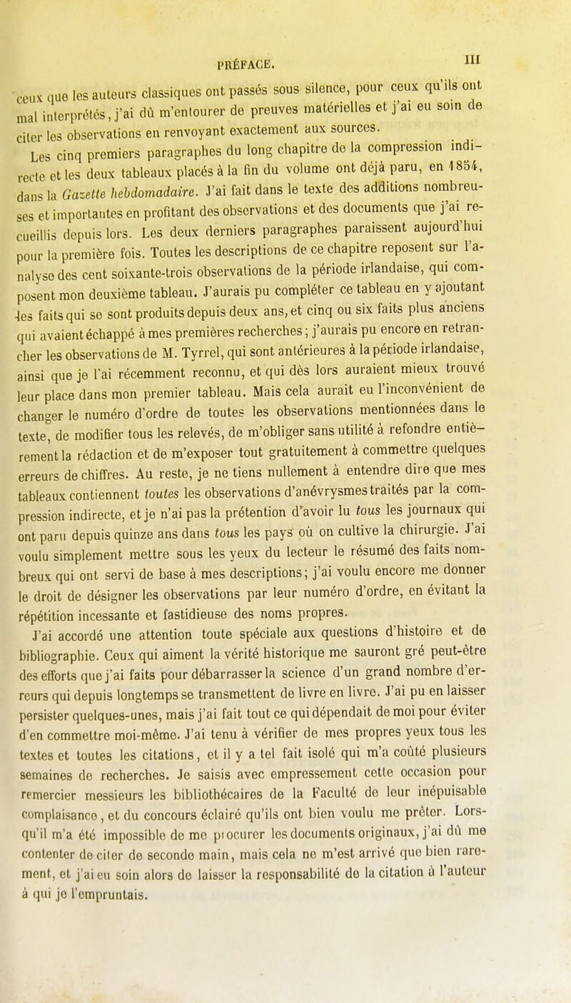 ceux que les auteurs classiques ont passés sous silence, pour ceux qu'ils ont mal inlerprélés, j'ai dû m'entourer de preuves matérielles et j'ai eu som de citer les observations en renvoyant exactement aux sources. Les cinq premiers paragraphes du long chapitre de la compression mdi- recle et les deux tableaux placés à la fin du volume ont déjà paru, en 1854, dans la Gazette hebdomadaire. J'ai fait dans le texte des adaitions nombreu- ses et importantes en profitant des observations et des documents que j'ai re- cueillis depuis lors. Les deux derniers paragraphes paraissent aujourd'hui pour la première fois. Toutes les descriptions de ce chapitre reposent sur l'a- nalyse des cent soixante-trois observations de la période irlandaise, qui com- posent mon deuxième tableau. J'aurais pu compléter ce tableau en y ajoutant 4es faits qui se sont produits depuis deux ans, et cinq ou six faits plus anciens qui avaient échappé à mes premières recherches ; j'aurais pu encore en retran- cher les observations de M. Tyrrel, qui sont antérieures à la période irlandaise, ainsi que je l'ai récemment reconnu, et qui dès lors auraient mieux trouvé leur place dans mon premier tableau. Mais cela aurait eu l'inconvénient de changer le numéro d'ordre de toutes les observations mentionnées dans le texte, de modifier tous les relevés, de m'obliger sans utilité à refondre entiè- rement la rédaction et de m'exposer tout gratuitement à commettre quelques erreurs de chiffres. Au reste, je ne tiens nullement à entendre dire que mes tableaux contiennent toutes les observations d'anévrysmestraités par la com- pression indirecte, et je n'ai pas la prétention d'avoir lu tous les journaux qui ont paru depuis quinze ans dans fous les pays où on cultive la chirurgie. J'ai voulu simplement mettre sous les yeux du lecteur le résumé des faits nom- breux qui ont servi de base à mes descriptions; j'ai voulu encore me donner le droit de désigner les observations par leur numéro d'ordre, en évitant la répétition incessante et fastidieuse des noms propres. J'ai accordé une attention toute spéciale aux questions d'histoire et de bibliographie. Ceux qui aiment la vérité historique me sauront gré peut-être des efforts que j'ai faits pour débarrasser la science d'un grand nombre d'er- reurs qui depuis longtemps se transmettent de livre en livre. J'ai pu en laisser persister quelques-unes, mais j'ai fait tout ce qui dépendait de moi pour éviter d'en commettre moi-même. J'ai tenu à vérifier de mes propres yeux tous les textes et toutes les citations, et il y a tel fait isolé qui m'a coûté plusieurs semaines de recherches. Je saisis avec empressement cette occasion pour remercier messieurs les bibliothécaires de la Faculté de leur inépuisable complaisance, et du concours éclairé qu'ils ont bien voulu me prêter. Lors- qu'il m'a été impossible de me piocurer les documents originaux, j'ai dû me contenter de citer de seconde main, mais cela no m'est arrivé que bien rare- ment, et j'ai eu soin alors do laisser la responsabilité de la citation à l'auteur à (jui je l'empruntais.