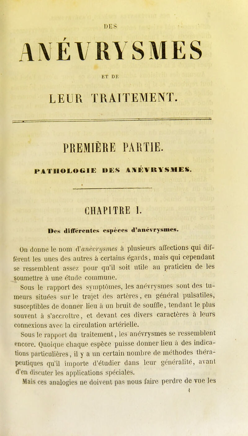 DES ■ ANÉVRYSMES ET DE LEUR TRAITEMENT. PREMIÈRE PARTIE. PATHOLOGIE UES A1MÉ¥R¥SAIES. CHAPITRE 1. Des différentes espèces d'anévrysmes. On donne le nom (Vanévrysmes à plusieurs affections qui dif- fèrent les unes des autres à certains égards, mais qui cependant se ressemblent assez pour qu'il soit utile au praticien de les soumettre h une étude commmie. Sous le rapport des symptômes, les anévrysmes sont des tu- meurs situées sur le trajel des artères, en général pulsatiles, susceptibles de donner lieu à un bruit de souffle, tendant le plus souvent à s'accroître, et devant ces divers caractères à leurs connexions avec la circulation artérielle. Sous le rapport du traitement, les anévrysmes se ressemblent encore. Quoique cbaque espèce puisse donner lieu à des indica- tions particulières, il y a un certain nombre de méthodes théra- peutiques qu'il importe d'étudier dans leur généralité, avant d'en discuter les applications spéciales. Mais ces analogies ne doivent pas nous faire perdre de vue les