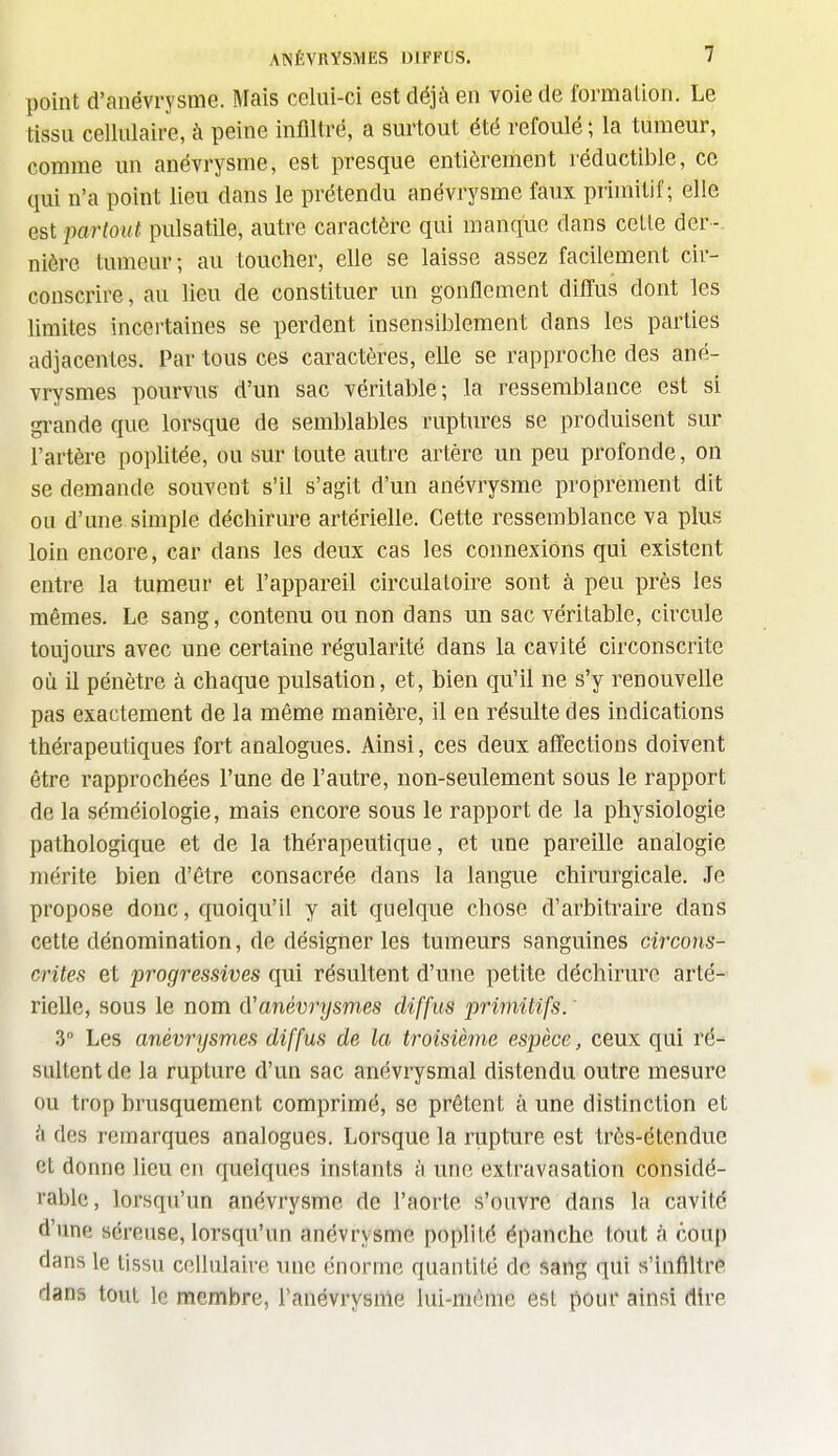 point d'anévrysme. Mais celui-ci est déjà en voie de Ibrmalion. Le tissu cellulaire, à peine infiltré, a surtout été refoulé ; la tumeur, comme un anévrysme, est presque entièrement réductible, ce qui n'a point lieu dans le prétendu anévrysme faux primitif; elle est partout pulsatile, autre caractère qui manque dans celle der-- nière tumeur; au toucher, elle se laisse assez facilement cir- conscrire , au lieu de constituer un gonflement diiïus dont les limites incertaines se perdent insensiblement dans les parties adjacentes. Par tous ces caractères, elle se rapproche des ané- vrysmes pourvus d'un sac véritable; la ressemblance est si gi-ande que lorsque de semblables ruptures se produisent sur l'artère poplitée, ou sur toute autre artère un peu profonde, on se demande souvent s'il s'agit d'un anévrysme proprement dit ou d'une simple déchirure artérielle. Cette ressemblance va plus loin encore, car dans les deux cas les connexions qui existent entre la tumeur et l'appareil circulatoire sont à peu près les mêmes. Le sang, contenu ou non dans un sac véritable, circule toujom's avec une certaine régularité dans la cavité circonscrite où il pénètre à chaque pulsation, et, bien qu'il ne s'y renouvelle pas exactement de la même manière, il en résulte des indications thérapeutiques fort analogues. Ainsi, ces deux affections doivent être rapprochées l'une de l'autre, non-seulement sous le rapport de la séméiologie, mais encore sous le rapport de la physiologie pathologique et de la thérapeutique, et une pareille analogie mérite bien d'être consacrée dans la langue chirurgicale. Je propose donc, quoiqu'il y ait quelque chose d'arbitraire dans cette dénomination, de désigner les tumeurs sanguines circons- crites et progressives qui résultent d'une petite déchirure arté- rielle, sous le nom A'anév7-ysmes diffus primitifs. 3° Les anèvrysmes diffus de la troisième espèce, ceux qui ré- sultent de la rupture d'un sac anévrysmal distendu outre mesure ou trop brusquement comprimé, se prêtent à une distinction et i\ des remarques analogues. Lorsque la rupture est très-étendue et donne lieu en quelques instants à une extravasation considé- rable , lorsqu'un anévrysme de l'aorte s'ouvre dans la cavité d'une séreuse, lorsqu'un anévrysme poplité épanche tout à coup dans le tissu cellulaire une énorme quantité de sang qui s'infiltre dans tout le membre, ranévrysnle lui-môme est pour ainsi dire