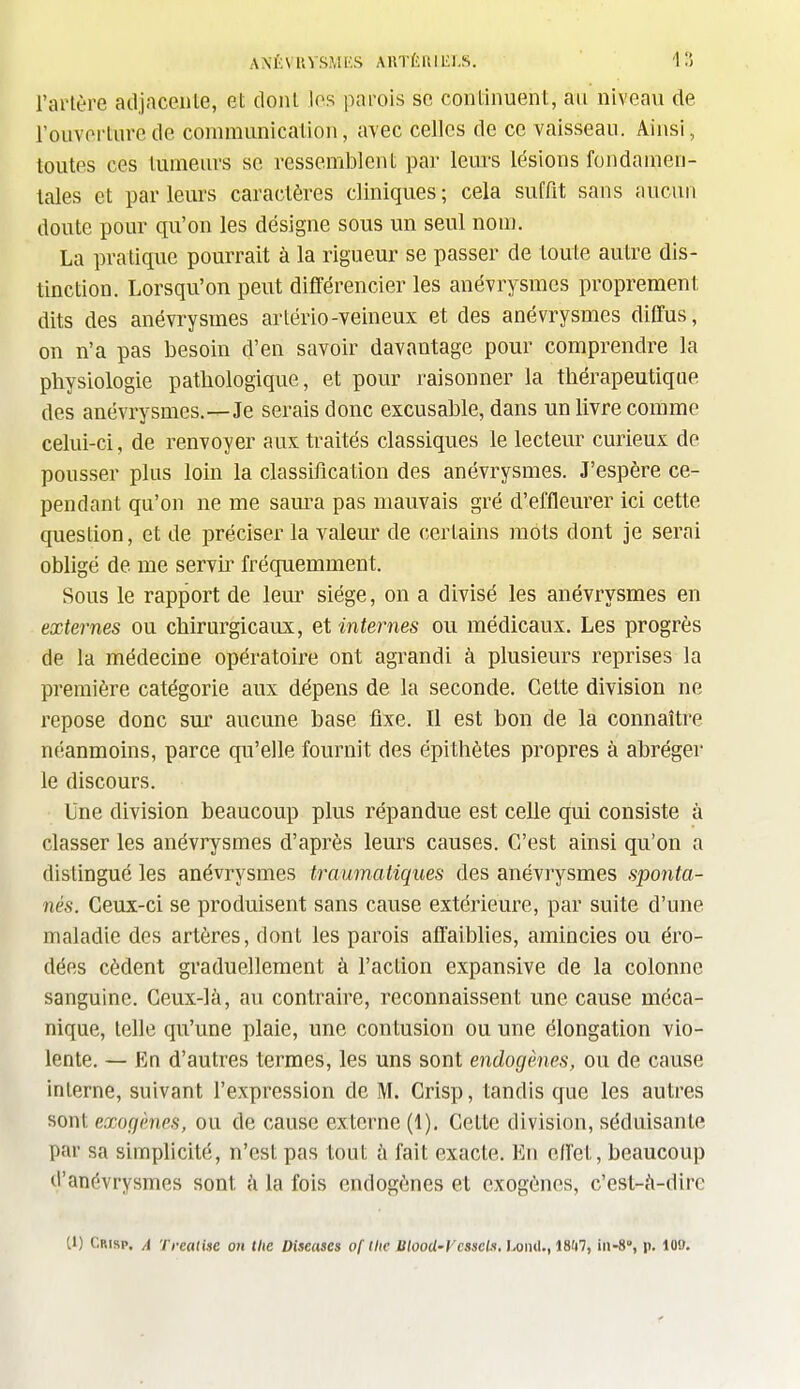 l'artère adjacente, et dont les parois se continuent, au niveau de l'ouverture de communication, avec celles de ce vaisseau. Ainsi, toutes ces tumeurs se ressemblent par leurs lésions fondamen- tales et par leurs caractères cliniques ; cela suffit sans aucun doute pour qu'on les désigne sous un seul nom. La pratique pourrait à la rigueur se passer de toute autre dis- tinction. Lorsqu'on peut différencier les anévrysmes proprement dits des anévrysmes arlério-veineux et des anévrysmes diffus, on n'a pas besoin d'en savoir davantage pour comprendre la physiologie pathologique, et pour raisonner la thérapeutique des anévrysmes.—Je serais donc excusable, dans un livre comme celui-ci, de renvoyer aux traités classiques le lecteur curieux de pousser plus loin la classification des anévrysmes. J'espère ce- pendant qu'on ne me saura pas mauvais gré d'effleurer ici cette question, et de préciser la valeur de certains mots dont je serai obligé de me servu' fréquemment. Sous le rapport de lem- siège, on a divisé les anévrysmes en externes ou chirurgicaux, et internes ou médicaux. Les progrès de la médecine opératoire ont agrandi à plusieurs reprises la première catégorie aux dépens de la seconde. Cette division ne repose donc sur aucune base fixe. Il est bon de la connaître néanmoins, parce qu'elle fournit des épithètes propres à abréger le discours. Une division beaucoup plus répandue est celle qui consiste à classer les anévrysmes d'après leurs causes. C'est ainsi qu'on a distingué les anévrysmes traumatiques des anévrysmes sponta- nés. Ceux-ci se produisent sans cause extérieure, par suite d'une maladie des artères, dont les parois affaiblies, amincies ou éro- dées cèdent graduellement à l'action expansive de la colonne sanguine. Ceux-là, au contraire, reconnaissent une cause méca- nique, telle qu'une plaie, une contusion ou une élongation vio- lente. — En d'autres termes, les uns sont endogènes, ou de cause interne, suivant l'expression de M. Crisp, tandis que les autres sont exogènes, ou de cause externe (1). Cette division, séduisante par sa simphcité, n'est pas tout h fait exacte. En effet, beaucoup d'anévrysmes sont i\ la fois endogènes et exogènes, c'est-à-dire 11) Crisp. A Treatise on the Diseuses of tlie Blood-Vcsseii. I.oiul., 18ii7, iii-8% p. 109.