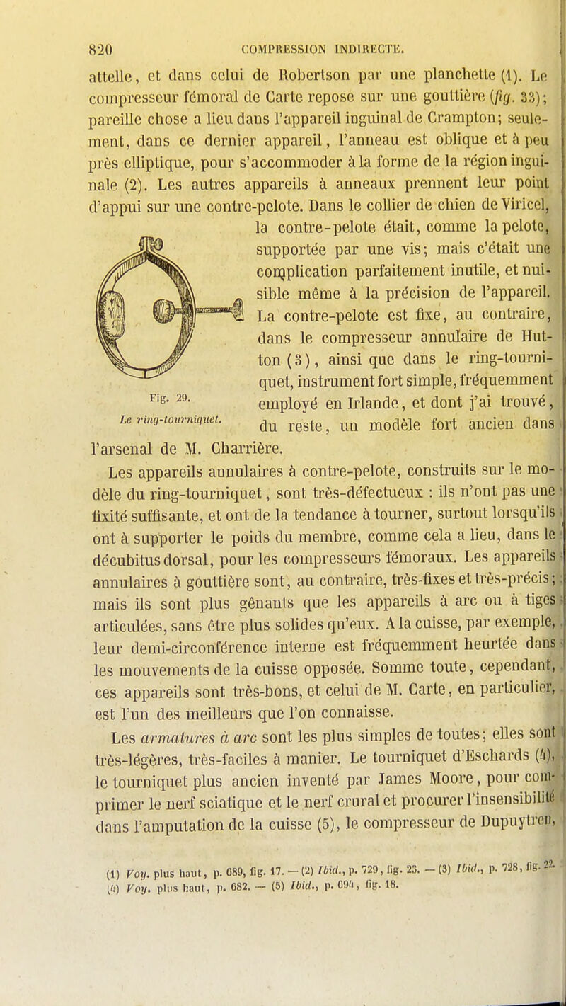 attelle, et dans celui de Roberlson par une planchette (1), Le compresseur fémoral de Carte repose sur une gouttière {jig. 3?,); pareille chose a lieu dans l'appareil inguinal de Crampton; seule- ment, dans ce dernier appareil, l'anneau est oblique et à peu près elliptique, pour s'accommoder à la forme de la région ingui- nale (2), Les autres appareils à anneaux prennent leur point d'appui sur une contre-pelote. Dans le collier de chien de Yiricel, la contre-pelote était, comme la pelote, supportée par une vis; mais c'était une conjplication parfaitement inutile, et nui- sible même à la précision de l'appareil. La contre-pelote est fixe, au contraire, dans le compresseur annulaire de Hut- ton(3), ainsi que dans le ring-tourni- quet, instrument fort simple, fréquemment employé en Irlande, et dont j'ai trouvé, du reste, un modèle fort ancien dans l'arsenal de M. Charrière. Les appareils annulaires à contre-pelote, construits sm- le mo- dèle du ring-tourniquet, sont très-défectueux : ils n'ont pas une ' fixité suffisante, et ont de la tendance à tourner, surtout lorsqu'ils ont à supporter le poids du membre, comme cela a lieu, dans le décubitus dorsal, pour les compresseurs fémoraux. Les appareils annulaires à gouttière sont, au contraire, très-fixes et très-précis ; ; mais ils sont plus gênants que les appareils à arc ou à tiges = articulées, sans être plus sohdes qu'eux. A la cuisse, par exemple,. leur demi-circonférence interne est fréquemment heurtée dans ^ les mouvements de la cuisse opposée. Somme toute, cependant,, ces appareils sont très-bons, et celui de M. Carte, en particulier, est l'un des meilleurs que l'on connaisse. Les armatures à arc sont les plus simples de toutes; elles sont + très-légères, très-faciles à manier. Le tourniquet d'Eschards (A), le tourniquet plus ancien inventé par James Moore, pour com primer le nerf sciatique et le nerf crural et procurer l'insensibilité t dans l'amputation de la cuisse (5), le compresseur de Dupuytren, (1) Voy. plus Haut, p. 089, lig. 17. - (2) Ibid., p. 720, lig. 23. - (3) Ibid., p. 728, fig- [U) Voy. plus haut, p. G82. ~ (5) Ibid., p. C9/i, lig. 18.