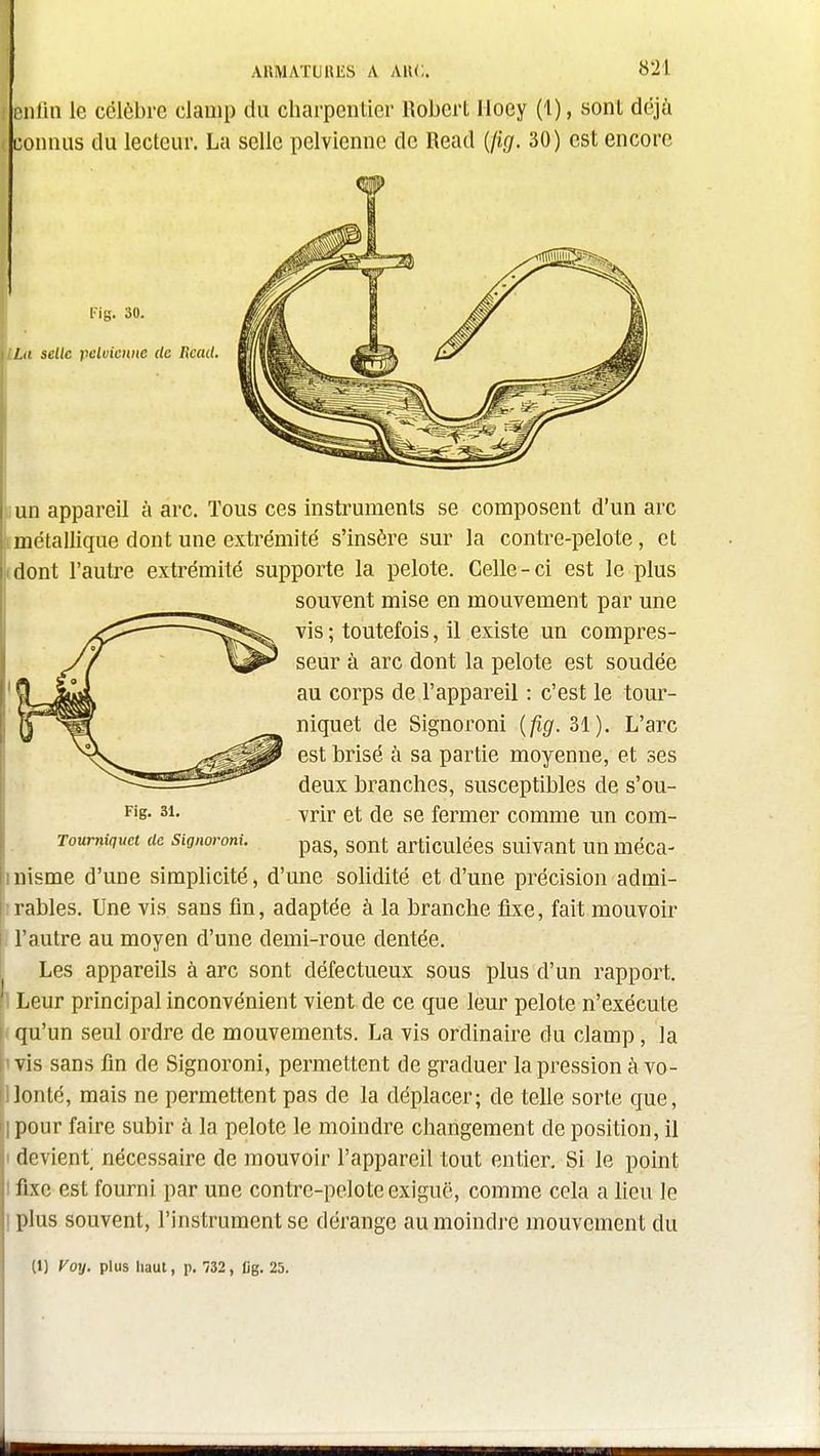 AKMATUHliS A MU.. enlin le célèbre clanip du charpentier Robert Iloey (1), sont déjà connus du lecteur. La selle pelvienne de Read {fig. 30) est encore (un appareil à arc. Tous ces instruments se composent d'un arc tmétallique dont une extrémité s'insère sur la contre-pelote, et (dont l'autre extrémité supporte la pelote. Celle-ci est le plus Tourniquet de signoroni. p^g, sout articulécs suivant Un méca- nisme d'une simplicité, d'une solidité et d'une précision admi- rables. Une vis sans fin, adaptée à la branche fixe, fait mouvoir l'autre au moyen d'une demi-roue dentée. Les appareils à arc sont défectueux sous plus d'un rapport. Leur principal inconvénient vient de ce que leur pelote n'exécute qu'un seul ordre de mouvements. La vis ordinaire du clamp, la vis sans fin de Signoroni, permettent de graduer la pression à vo- lonté, mais ne permettent pas de la déplacer; de telle sorte que, pour faire subir à la pelote le moindre changement de position, il devient nécessaire de mouvoir l'appareil tout entier. Si le point fixe est fourni par une contre-pelo te exiguë, comme cela a lieu le plus souvent, l'instrument se dérange au moindi-e mouvement du Fig. 31. souvent mise en mouvement par une vis; toutefois, il existe un compres- seur à arc dont la pelote est soudée au corps de l'appareil : c'est le tour- niquet de Signoroni {fig. 31). L'arc est brisé à sa partie moyenne, et ses deux branches, susceptibles de s'ou- vrir et de se fermer comme un com-