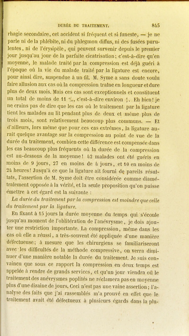 rhagie secondaire, cet accident si fréquent et si funeste, — je ne l)arle ni de la phlébite, ni du phlegmon diffus, ni des fusées puru- lentes , ni de l'érysipôle, qui peuvent survenir depuis le premier jour jusqu'au jour de la parfaite cicatrisation; c'est-à-dire qu'en moyenne, le malade traité par la compression est déjà guéri à l'époque où la vie du malade traité par la ligature est encore, pour ainsi dire, suspendue à un fil. M. Syme a sans doute voulu faire allusion aux cas où la compression traîne en longueur et dure plus de deux mois. Mais ces cas sont exceptionnels et constituent un total de moins de 11 °/o, c'est-à-dire environ ^. Eh bien! je ne crains pas de dire que les cas où le traitement par la ligature tient les malades au lit pendant plus de deux et môme plus de trois mois, sont relativement beaucoup plus communs. — Et d'ailleurs, lors même que pour ces cas extrêmes, la ligature au- rait quelque avantage sur la compression au point de vue de la durée du traitement, combien cette difïerence est compensée dans les cas beaucoup plus fréquents où la durée de la compression est au-dessous de la moyenne ! 42 malades ont été guéris en moins de 9 jours, 27 en moins de 4 jours, et 10 en moins de 24 heures! Jusqu'à ce que la hgature ait fourni de pareils résul- tats, l'assertion de M. Syme doit être considérée comme diamé- tralement opposée à la vérité, et la seule proposition qu'on puisse émettre à cet égard est la suivante : La durée du traitement par la compression est moindre que celle du traitement par la ligature. En fixant à 15 jours la durée moyenne du temps qui s'écoule jusqu'au moment de l'oblitération de l'anévrysme, je dois ajou- ter une restriction importante. La compression, même dans les cas où elle a réussi, a très-souvent été appliquée d'une manière défectueuse; à mesure que les chirurgiens se familiariseront avec les difficultés de la méthode compressive, on verra dimi- nuer d'une manière notable la durée du traitement. Je suis con- vaincu que sous ce rapport la compression en deux temps est appelée à rendre de grands services, et qu'un jour viendra où le traitement des anévrysmes poplités ne réclamera pas en moyenne plus d'une dizaine de jours. Ceci n'est pas une vaine assertion ; l'a- nalyse des faits que j'ai rassemblés m'a prouvé en eiïet que le traitement avait été défectueux à plusieurs égards dans la plu-