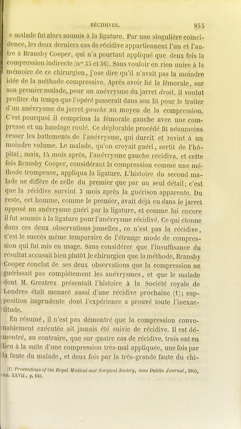 ) J ) I IRÉCIDIVES. 855 c malade fui alors soumis i\ la ligature. Par une singulière coïnci- dence, les deux derniers cas de récidive appartiennent l'un et l'au- tre à Bransby Cooper, qui n'a pourtant appliqué que deux fois la compression indirecte (n- 35 et 36). Sans vouloir en rien nuire à la mémoire de ce chirurgien, j'ose dire qu'il n'avait pas la moindre idée de la méthode compressive. Après avoir lié la fémorale, sur son premier malade, pour un anévrysme du jarret droit, il voulut profiler du temps que l'opéré passerait dans son lit pour le traiter d'un anévrysme du jarret (/aMC'/ie au moyen de la compression. C'est pourquoi il comprima la fémorale gauche avec une com- presse et un bandage roulé. Ce déplorable procédé fit néanmoins cesser les battements de l'anévrysme, qui durcit et revint à un moindi-e volume. Le malade, qu'on croyait guéri, sortit de l'hô- pital; mais, Ui mois après, l'anévrysme gauche récidiva, et cette fois Bransby Cooper, considérant la compression comme une mé- thode trompeuse, appliqua la ligature. L'histoire du second ma- lade ne difl'ère de celle du premier que par un seul détail; c'est que la récidive survint 3 mois après la guérison apparente. Du reste, cet homme, comme le premier, avait déjà eu dans le jarret opposé un anévrysme guéri par la ligature, et comme lui encore il fut soumis à la ligature pour l'anévrysme récidivé. Ce qui étonne dans ces deux observations jumelles, ce n'est pas la récidive, c'est le succès même temporaire de l'étrange mode de compres- sion qui fut mis en usage. Sans considérer que l'insuffisance du résultat accusait bien plutôt le chirurgien que la méthode, Bransby ' Cooper conclut de ses deux observations que la compression ne ; guérissait pas complètement les anévrysmes, et que le malade dont M. Greatrex présentait l'histoire à la Société royale de i Londres était menacé aussi d'une récidive prochaine (1); sup- position imprudente dont l'expérience a prouvé toute l'inexac- titude. En résumé, il n'est pas démontré que la compression conve- inablemenl exécutée ait jamais été suivie de récidive. Il est dé- imontré, au contraire, que sur quatre cas de récidive, trois ont eu llieu à la suite d'une compression très-mal appliquée, une fois par la faute du malade, et deux fois par la très-grande faute du Chi- li) Procecdingsof tlie noyai Médical and Snrgkal Society, duns Dublin Journal, 18fi5, 'Yol. XXVII, p.liiS. I