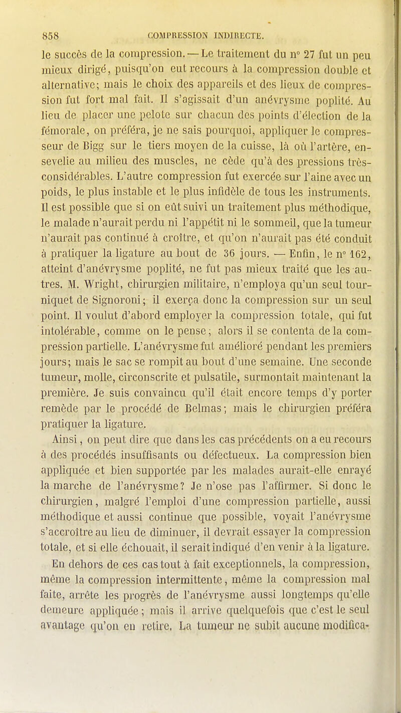 le succès de la compression. —Le traitement du ir 27 fut un peu mieux dirigé, puisqu'on eut recours à la compression double et alternative; mais le choix des appareils et des lieux de compres- sion fut fort mal fait. Il s'agissait d'un anévrysme poplité. Au lieu de placer une pelote sur chacun des points d'élection de la fémorale, on préféra, je ne sais pourquoi, appliquer le compres- seur de Bigg sur le tiers moyen de la cuisse, là oii l'artère, en- sevelie au milieu des muscles, ne cède qu'à des pressions très- considérables. L'autre compression fut exercée sur l'aine avec un poids, le plus instable et le plus infidèle de tous les instruments. Il est possible que si on eût suivi un traitement plus méthodique, le malade n'aurait perdu ni l'appétit ni le sommeil, que la tumeur n'aurait pas continué à croître, et qu'on n'aurait pas été conduit à pratiquer la ligature au bout de 36 jours. — Enfin, le n° 162, atteint d'anévrysme poplité, ne fut pas mieux traité que les au- tres. M. Wright, chirurgien militaire, n'employa qu'un seul tour- niquet de Signoroni ; il exerça donc la compression sur un seul point. Il voulut d'abord employer la compression totale, qui fut intolérable, comme on le pense; alors il se contenta delà com- pression partielle. L'anévrysme fut amélioré pendant les premiers jours; mais le sac se rompit au bout d'une semaine. Une seconde tumeur, molle, circonscrite et pulsatile, surmontait maintenant la première. Je suis convaincu qu'il était encore temps d'y porter remède par le procédé de Belmas; mais le chirurgien préféra pratiquer la ligature. Ainsi, on peut dire que dans les cas précédents on a eu recours à des procédés insuffisants ou défectueux. La compression bien appliquée et bien supportée par les malades aurait-elle enrayé la marche de l'anévrysme? Je n'ose pas l'affirmer. Si donc le chirurgien, malgré l'emploi d'une compression partielle, aussi méthodique et aussi continue que possible, voyait l'anévrysme s'accroître au heu de diminuer, il devrait essayer la compression totale, et si elle échouait, il serait indiqué d'en venir à la ligature. En dehors de ces cas tout à fait exceptionnels, la compression, même la compression intermittente, même la compression mal faite, arrête les progrès de l'anévrysme aussi longtemps qu'elle demeure appliquée ; mais il arrive quelquefois que c'est le seul avantage qu'on eu retire, La tumeur no subit aucune modifica-