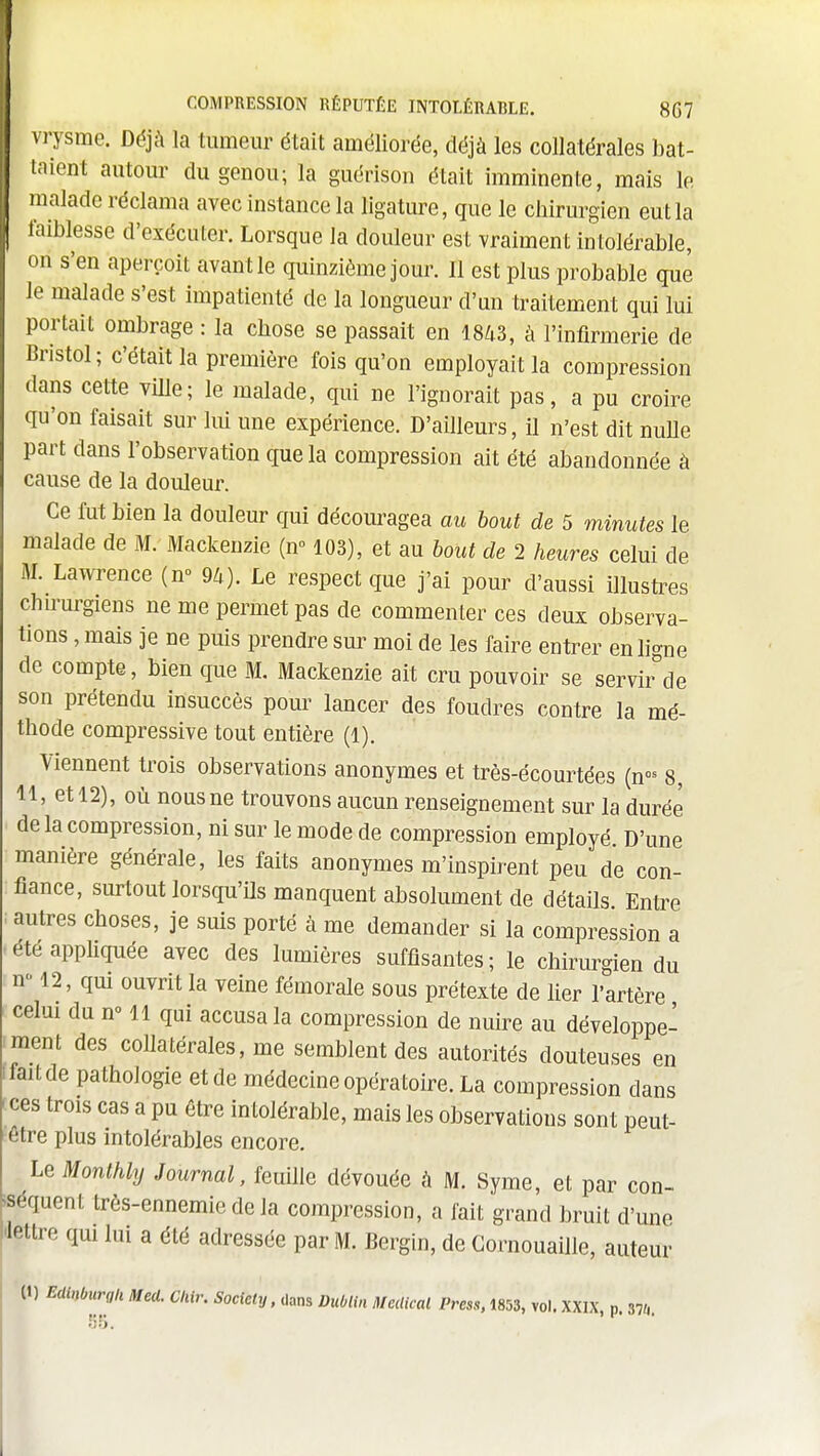 COMPRESSION RÉPUTÉE INTOLÉRABLE. 8G7 vTysme. Déjà la tumeur était améliorée, déjà les collatérales bat- taient autour du genou; la guérison était imminente, mais le malade réclama avec instance la ligature, que le chirurgien eut la I faiblesse d'exécuter. Lorsque la douleur est vraiment intolérable, on s'en aperçoit avant le quinzième jour. Il est plus probable que le malade s'est impatienté de la longueur d'un traitement qui lui portait ombrage : la chose se passait en 18Zi3, à l'infirmerie de Bristol; c'était la première fois qu'on employait la compression dans cette ville; le malade, qui ne l'ignorait pas, a pu croire qu'on faisait sur lui une expérience. D'ailleurs, il n'est dit nulle part dans l'observation que la compression ait été abandonnée à cause de la douleur. Ce fut bien la douleur qui découragea au bout de 5 minutes le malade de M. Mackeuzie (n» 103), et au bout de 2 heures celui de M. Lawrence (n 9U). Le respect que j'ai pour d'aussi illusti^es chu'urgiens ne me permet pas de commenter ces deux observa- tions , mais je ne puis prendre sur moi de les faire entrer en ligne de compte, bien que M, Mackenzie ait cru pouvoir se servii^de son prétendu insuccès pour lancer des foudres contre la mé- thode compressive tout entière (1). Viennent trois observations anonymes et très-écourtées (n- 8, 11, et 12), où nous ne trouvons aucun renseignement sur la durée de la compression, ni sur le mode de compression employé D'une manière générale, les faits anonymes m'inspirent peu de con- fiance, surtout lorsqu'ils manquent absolument de détails Entre autres choses, je suis porté à me demander si la compression a eteapphquée avec des lumières suffisantes; le chirurgien du n-12, qui ouvrit la veine fémorale sous prétexte de lier l'artère celui du n» 11 qui accusa la compression de nuire au développe- ment des collatérales, me semblent des autorités douteuses en fait de pathologie et de médecine opératoire. La compression dans ces trois cas a pu être intolérable, mais les observations sont peut- être plus intolérables encore. Le Monthly Journal, feuille dévouée à M. Syme, et par con- séquent très-ennemie de la compression, a fait grand bruit d'une lettre qui lui a été adressée par M. Bergin, de Gornouaille, auteur (1) Edinburgli Med. Cliir. Society, dans Dublin Médical Press, 1853, vol.XXIX, p. 37/,.