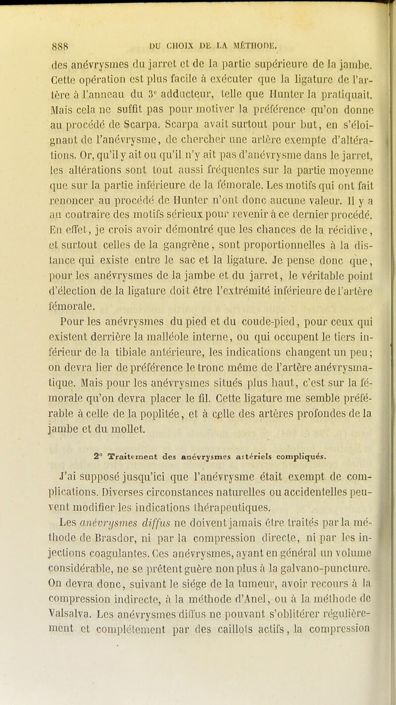 des anévrysiues du jarret et de la partie supérieure de la jambe. Cette opération est plus facile à exécuter que la ligature de l'ar- tère à l'anneau du 3° adducteur, telle que Hunier la praliquail Mais cela ne suffit pas pour moliver la préférence qu'on donne au procédé de Scarpa. Scarpa avait surtout pour l^ut, en s'éloi- gnaut de l'anévrysme, de clierchcr une artère exempte d'altéra- tions. Or, qu'il y ait ou qu'il n'y ait pas d'anévrysme dans le jarret, les altérations sont tout aussi fréquentes sur la partie moyenne que sur la partie inférieure de la fémorale. Les motifs qui ont fait renoncer au procédé de Hunter n'ont donc aucune valeur. Il y a au contraire des motifs sérieux pour revenir à ce dernier procédé. En effet, je crois avoir démontré que les chances de la récidive, et surtout celles de la gangrène, sont proportionnelles à la dis- tance qui existe entre le sac et la ligature. Je pense donc que, pour les anévrysmes de la jambe et du jarret, le véritable point d'élection de la ligature doit être l'extrémité inférieure de l'artère fémorale. Pour les anévrysmes du pied et du coude-pied, pour ceux qui existent derrière la malléole interne, ou qui occupent le tiers in- férieur de la tibiale antérieure, les indications changent un peu ; on devra lier de préférence le tronc même de l'artère anévrysma- tique. Mais pour les anévrysmes situés plus haut, c'est sur la fé- i morale qu'on devra placer le fil. Cette ligature me semble préfé- rable à celle de la poplitée, et à Cj3lle des artères profondes de la jambe et du mollet. 2° Traitement des anévrysmes aitériels compliqués. J'ai supposé jusqu'ici que l'anévrysme était exempt de com- plications. Diverses circonstances naturelles ou accidentelles peu- vent modifier les indications thérapeutiques. Les anévrysmes diffus ne doivent jamais être traités parla mé- thode de Brasdor, ni parla compression directe, ni par les in- jections coagulantes. Ces anévrysmes, ayant en général un volume considérable, ne se prêtent guère non plus à la galvano-puncturc. On devra donc, suivant le siège de la tumeur, avoir recoui-s ù la compression indirecte, à la méthode d'Anel, ou à la méthode de Valsalva. Les anévrysmes dillus ne pouvant s'oblitérer régulière- ment et complètement par des caillots actifs, la compression