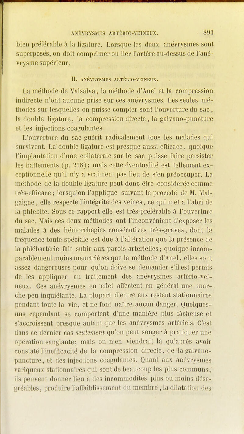 bien préféi-ablc ù la ligature. Lorsque les deux, anévrysmes sont superposés, on doit comprimer ou lier l'artère au-dessus de l'ané- vrysme supérieur. II. ANÉVUYSMES AUTÉUIO-VEINEUX. La méthode de Valsalva, la méthode d'Anel et la compression indirecte n'ont aucune prise sur ces anévrysmes. Les seules mé- thodes sur lesquelles on puisse compter sont l'ouverture du sac, la double ligature, la compression directe, la galvauo-puncture et les injections coagulantes. L'ouverture du sac guérit radicalement tous les malades qui survivent. La double ligature est presque aussi efficace, quoique l'implantation d'une collatérale sur le sac puisse faire persister les battements (p. 218); mais cette éventualité est tellement ex- ceptionnelle qu'il n'y a vraiment pas lieu de s'en préoccuper. La méthode de la double ligature peut donc être considérée comme très-efficace ; lorsqu'on l'applique suivant le procédé de M. Mal- gaigne, elle respecte l'intégrité des veines, ce qui met à l'abri de la phlébite. Sous ce rapport elle est très-préférable à l'ouverture du sac. Mais ces deux méthodes ont l'inconvénient d'exposer les malades à des hémorrhagies consécutives très-graves, dont la fréquence toute spéciale est due à l'altération que la présence de la phlébartérie fait subir aux parois artérielles ; quoique incom- parablement moins meurtrières que la méthode d'Anel, elles sont assez dangereuses pour qu'on doive se demander s'il est permis de les appliquer au traitement des anévrysmes arlério-vei- neux. Ces anévrysmes en elTet affectent en général une mar- che peu inquiétante. La plupart d'entre eux restent stationnaires pendant toute la vie, et ne font naître aucun danger. Quelques- uns cependant se comportent d'une manière plus fâcheuse et s'accroissent presque autant que les anévrysmes artériels. C'est dans ce dernier cas seulement qu'on peut songer à pratiquer une opération sanglante; mais on n'en viendrait là qu'après avoir constaté l'inefficacité de la compression directe, de la galvano- puncturo,et des injections coagulantes. Quant aux anévrysmes variqueux stationnaires qui sont de beaucoup les plus communs, ils peuvent donner lieu à des incommodités plus ou moins désa- gréables, produire l'afTaiblissemcnt du membre, la dilatation dos