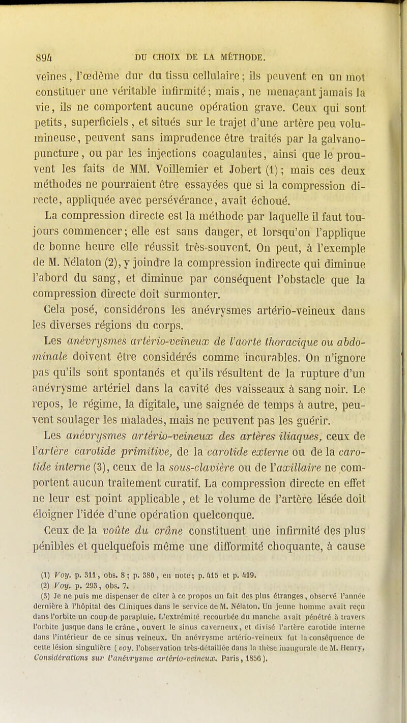 veines, l'œdènifi dur du tissu cellulaire; ils peuvent en un mot consUtuer une véritable iufirmitd; mais, ne menaçant jamais la vie, ils ne comportent aucune opération grave. Ceux qui sont petits, superliciels , et situés sur le trajet d'une artère peu volu- mineuse, peuvent sans imprudence être traités par la galvano- puncture, ou par les injections coagulantes, ainsi que le prou- vent les faits de MM, Voillemier et Jobert (1) ; mais ces deux méthodes ne pourraient être essayées que si la compression di- recte, appliquée avec persévérance, avait échoué, La compression directe est la méthode par laquelle il faut tou- jours commencer ; elle est sans danger, et lorsqu'on l'applique de bonne heure elle réussit très-souvent. On peut, à l'exemple de M, Nélaton (2), y joindre la compression indirecte qui dhninue l'abord du sang, et diminue par conséquent l'obstacle que la compression directe doit surmonter. Cela posé, considérons les anévrysmes artério-veineux dans les diverses régions du corps. Les anévrysmes artério-veineux de l'aorte thoracique ou abdo- minale doivent être considérés comme incurables. On n'ignore pas qu'ils sont spontanés et qu'ils résultent de la rupture d'un onévrysme artériel dans la cavité d'es vaisseaux à sang noir. Le repos, le régime, la digitale, une saignée de temps à autre, peu- vent soulager les malades, mais ne peuvent pas les guérir. Les anévrysmes artério-veineux des artères iliaques, ceux de l'artère carotide primitive, de la carotide externe ou de la caro- tide interne (3), ceux de la sous-clavière ou de Vaxillaire ne com- portent aucun traitement curatif. La compression directe en effet ne leur est point apphcable, et le volume de l'artère lésée doit éloigner l'idée d'une opération quelconque. Ceux de la voûte du crâne constituent une infirmité des plus pénibles et quelquefois môme une difformité choquante, à cause (1) Voy. p. 311, obs. 8 ; p. 380, en note ; p. U15 et p. ûl9, (2) Voy. p. 293, obs. 7. (3) Je ne puis me dispenser de citer à ce propos un fait des plus étranges, observé Tannée dernitre à l'IiOpital des Cliniques dans le service de M. Nélaton, Un jeune liomme avait reçu dans l'orbite un coup de parapluie. L'extrémité recourbée du manche, avait pénétré à travers l'orbite jusque dans le crâne, ouvert le sinus caverneux, et divisé l'artére carotide interne dans l'intérieur de ce sinus veineux. Un anévrysme artério-veineux fut la conséquence de cette lésion singulière ( voy. l'observation très-détaillée dans la thèse inaugurale de M, Henry, ConsUtérations sur l'anévrysme arlério-veineux. Paris, 185G ).