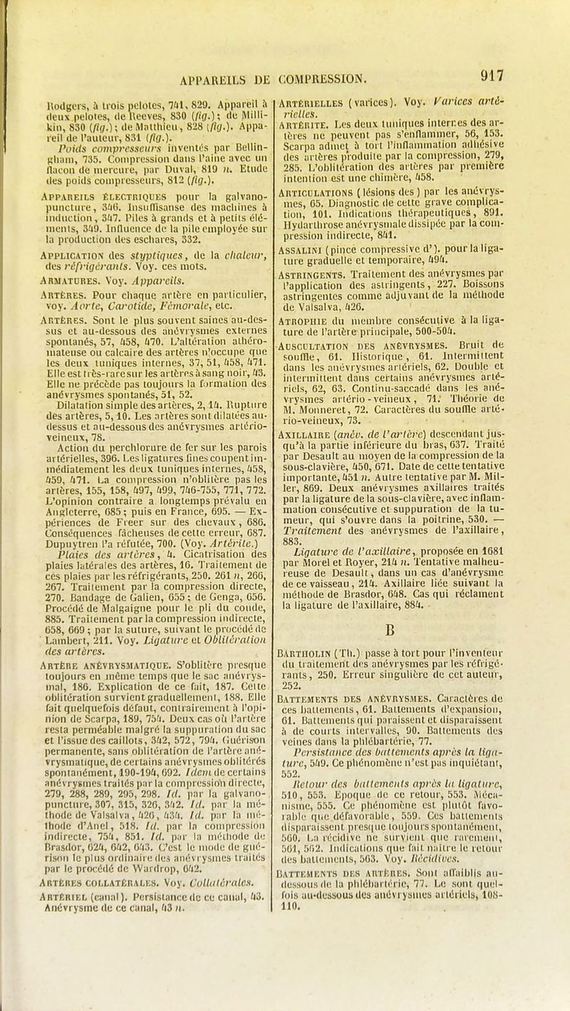 APPAREILS Dlî Uodgcrs, a trois pelolcs, lai, 829. Appareil ù deux pelotes, de Ueeves, 830 (/l'ff.); <'*; MiH' kii), 830 de Matthieu, 828 [fig.). Appa- reil de l'auteur, 831 (/?(/.). Poids compresseurs inventés par Bellin- tîlumi, 735. Compression dans l'aine avec un flacon de mercure, par Duval, 819 h. Etude des poids compresscms, 812 (/ig.)- Appareils électriques pour la galvaiio- puncture, 3i)(i. Insullisanse des machines à induction, 3(i7. Piles à grands et à petits élû- nienls, '6U9. Iniluence de la pile employée sur la production des escliarcs, 332. Application des sttjptiqiies, de la chaleur, des réfrigérants. Voy. ces mots. Armatures. Voy. Appareils. Artères. Pour chaque artère en particulier, voy. Aorte, Carotide, fémorale, etc. Artères. Sont le plus souvent saines au-des- sus et au-dessous des anOvrysmes externes spontanés, 57, 'i58, Ù70. L'altération alhéro- niateuse ou calcaire des artères n!occiipe que les deux tuniques internes, 37, 51, libS, Uli. Elle est Irès-i aresur les artères à sang noir, ii3. Elle ne précède pas toujours la furmation des anévrysmes spontanés, 51, 52. Dilatation simple des artères, 2, lU. Rupture des artères, 5,10. Les artères sont dilatées au- dessus et au-dessous des anévrysmes ai'tério- veineux, 78. Action du perchlorure de Ter sur les parois artérielles, 396. Les ligatures fines coupent im- médiatement les deux tuniques internes, Ii5&, Û59, '471. La compression n'nblilère pas les artères, 155, 158, Ï497, ïi99, 7ïi6-755, 771, 772. L'opinion contraire a longtemps prévalu en Angleterre, 085 ; puis en France, 695. — Ex- périences de Freer sur des chevaux , 686. Conséquences fâcheuses de cette erreur, 087. Dupuytren l'a réfutée, 700. (Voy. Artérile.) Plaies des artères, ix. Cicatrisation des plaies latérales des artères, 16. Traitement de ces plaies par les réfrigérants, 250. 261 n, 266, 267. Trailement par la compression directe, 270. Bandage de Galien, 655 ; de Genga, 656. Procédé de Malgaigne pour le pli du coude, 885. Traitement par la compression indirecte, 658, 669; par la suture, suivant le procédé de Lambert, 211. Voy. Ligature et Oblitération des artères. Artère anêvrysmatique. S'oblitère presque toujours en même temps que le sac anévrys- mai, 180. Explication de ce fait, 187. Celte oblitération survient graduellemeni, 188. Elle fait quelquefois défaut, contrairement îi l'opi- nion de Scarpa, 189, 75'i. Deux cas oi'i l'artère resta perméable malgré la suppuration du sac et l'issue des caillots, 3a2, 572, 794. (iuérison permanente, sans oblitération de l'artère anê- vrysmatique, de certains anévrysmes oblitérés spontanément, 190-19Û, 692. Idem de certains anévrysmes traités par la compression! directe, 279, 288, 289, 295, 298. Id. par la galvano- punctm e, 307, 315, 326, 3'i2. Id. par la mé- thode de Valsai va, ïi20,'i3'l /(/. par la mé- thode d'Aiicl, 518. Id. par la compression indirecte, 75'i, 851, Id. par la méthode de Brasdor, G2ix, 6U2, 0.'i3. C'est le mode de giié- rison le plus ordinaire des anévrysmes traités par le procédé de VVardrop, 0'i2. Artères collatérales. Voy. Collatérales. Artériel (canal]. Persistance de ce caiiul, ti'i. Anévrysinc de ce canal, 'i3 n. COMPRESSION. 917 Artérielles (vaiices). Voy. Varices arté- rielles. ARTÉRiTE. Les deux timiques internes des ar- tères ne peuvent pas s'enflammer, 56, 153. Scarpa admet ù tort l'inflammation adliésive des artères p'roduile par la compression, 279, 285. L'oblitération des artères par première intention est une chimère, 'i58. Articulations ( lésions des ) par les aiuîvrys- mes, 65. Diagnostic de cette grave complica- tion, 101. Indications lliérapeutiqucs, 891. Ilydartbrose anévrysniale dissipée par la com- pression indirecte, 841. AssALiNi (pince compressivc d'). pour la liga- ture graduelle et temporaire, Û9ii. Astringents. Traitement des anévrysmes par l'application des astringents, 227. Boissons astringentes comme adjuvant de la méthode de Valsalva, 426. Atrophie du membre consécutive à la liga- ture de l'artère principale, 500-504. Auscultation des anèvrïsmes. Bruit de fouffle, 01. Historique, 01. Inlermiltent dans les anévrysmes ariériels, 62. Double et intermittent dans certains anévrysmes arté- riels, 62, 03. Continu-saccadé dans les ané- vrysmes artério-veineux , 71: Théorie de M. Monneret, 72. Caractères du souille arté- rio-veineux, 73. AxiLLAiRE {anév. de l'arlèrc) descendant jus- qu'à la partie inférieure du bras, 637. Traité par Desault au moyen de la compression de la sous-clavière, 450, 671. Date de cette tentative importante, 451 n. Autre tentative par M. Mil- ler, 869. Deux anévrysmes axillaircs traités par la ligature de la sous-clavière, avec inflam- mation consécutive et suppuration de la tu- meur, qui s'ouvre dans la poitrine, 530. — Traitement des anévrysmes de Paxillaire, 883. Ligature de l'axillaire, proposée en 1681 par lUorelet Royer, 214 n. Tentative malheu- reuse de Desault, dans un cas d'anévrysmc de ce vaisseau, 214. Axillaire liée suivant la méthode de Brasdor, 048. Cas qui réclament la ligature de l'axillaire, 884. B BARTllOLlN (Th.) passe à tort pour l'inventeur du ti aitement des anévrysmes par les réfrigé- rants, 250. Erreur singulière de cet auteur, 252. BATTEMENTS DES ANÊVRySiMES. Caractèics do ces batlemenls, 61. Battements d'expansion, 61. Battements qui paraissent et disparaissent ii de courts intervalles, 90. Battements des veines dans la plilébarlérie, 77. Persistance des battements après la liga- ture, 549. Ce phénomène n'est pas inquiétànl, 552. Iletoiir des battements après la ligature, 510, 553. Epo(|ue de ce retour, 553. Méca- nisme, 555. Ce phénomène est plutôt favo- lable que défavoiable, 559. Ces battemrnis disparaissent presque toujourssponlanémenl, 500. La récidive ne survient que raremeni, 501, 562. liulications que fait naiti e le retour des battements, 503. Voy. liécidiite.t. BATTEMENTS DES ARTÈRES. Sont affaiblis au- dessous de la plilébarlérie, 77. Le sont quel- fois au-dessous des anévrysmes artériels, 108- 110.