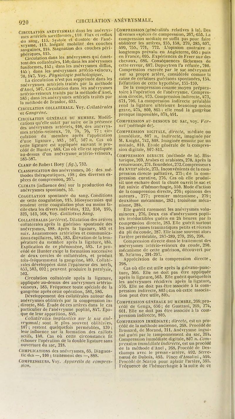 r.inCULATION ANÉVRYSMALK. CinccLATiON ANÉVP.YSMALF. (laiis Ics aiiOvrys- iiies arléricls sacciforiucs, 110. l'lux fl ii-nux du sang, H3. Systole ot diastole de I ané- viysme 113. Inégale mobilité des coiiclies sanguines, lia. Slagiialion des touches péri- phériques, 115. ... Circulation dans les anévrysmes tiui émet- tent des collatérales, l£iO;dans les anévrysmes fusiformcs, 1U2; dans les anévrysmes diffus, l(i5 • dans les anévrysmes anério-vcineux, 70 ikl. Vov. Pliysiotogic pathologique. La circuralion n'est pas supprimée dans les anévrysmes artériels tiailés par la méthode d'Anel, 507. Circulation dans les anévrysmes artério-veineux traités parla méthode d'Anel, 583; dans les anévrysmes artériels traités par la méthode de Brasdor, C33. CiBcnLATiON COLLATÉRALE. Voy. Collatérales et Gangrène. CincDLATiON GÉNÉRALE DU MEMBRE. Modifi- cations qu'elle subit parsuiie delà présence des anévrysmes artériels, 108, des anévrys- mes artério-veineux, 70, 74, 70, 77 ; cir- culation du membre après l'application d'une ligature , ft83 , 507, 507 n. Cas oti cette ligature est appliquée suivant le pro- cédé de Huilier, û88. Cas où elle est appliquée au-dessus d'un anévrysme artério-veineux, 583-587. Clamp de Robeit Hoey [fig.), 732. Classification des anévrysmes, 36 : des mé- thodes thérapeutiques, 198 ; des diverses es- pèces de compression, 267. Climats (influence des) sur la production des anévrysmes spontanés, 53. Coagdlatioji spontanée du sang. Conditions de cette coagulation, 115. Idiosyncrasies qui rendent cette coagulation plus ou moins fa- cile chez les divers individus, 122, 150, 195, 323, 513, 568, Voy. Caillots itl Sang. Collatérales [artères). Dilatation des artères collatérales après la guérisoii spontanée des anévrysmes, 188. Après la ligature, ii83 et suiv. Anaslom.oses artérielles et communica- tions capillaires, ^83,583. Élévation de la tem- pérature du membre après la ligature, kiU. Explication de ce phénomène, (185. Le pro- cédé de Ilunter exige la formation successive de deux cercles de collatérales, et produit très-fréquemment la gangrène, £i89. Collaté- rales développées dans l'épaisseur des nerfs, ù53,503, 692 ; peuvent produire la paralysie, 502. Circulation collatérale après la ligature, appliquée au-dessus des anévrysmes artério- veineux, 583. Fréquence toute spéciale de la gangrène après celte opération, 581, 586. Développement des collatérales autour des anévrysmes oblitérés par la compression iii- ; directe, 8!i6- Étude de ces arlères dans le cas particulier de l'anévrysme poplité, 8li7. Epo- que de leur apparition, 849. Collatérales implantées snr le sac ané- vrysmal; sont le plus souvent oblitén'es, 107 ; restent quelquefois perméables, 139 ; leur influence sur la formation des caillots actifs, lao. Cas oii cette circonstance fit . échouer l'opération de la double ligature sans ouverture du sac, 218. Complications des anévrysmes, 65. Diagnos- tic des —, 100 ; traitement des —, 888. Compresseurs, Voy. Appareils de compres- sion. Compression (généralités relatives à la). Des diverses espèces de compression, 267, 053. l.a compi ession médiate ne suffit pas pour faire oblitérer les arlères, 155, 158, 279, 285, Û97, tm, 755, 771, 772. L'opinion contraire a longtemps prévalu eu Angleterre, 085 : puis en France, 095. Expériences de Freer sur des chevaux, 080. Conséquences fâcheuses de celte erreur, 087. Dupuytren l'a réfutée, 700. Compression exercée par le sac anévrysmal sur sa propre artère, considérée comme la cause de certaines gnérisons spontanées, 154. Réfutation de celte hypothèse, 155-159. De la compression comme moyen prépara- toire à l'opération de l'anévrysme. Compres- sion directe, (i73. Compression indirecte, fi73, 071,706. La compression indirecte préalable rend la ligature ultérieure beaucoup inoins grave, ixlk, 860, 865 ; elle rend la gangrène presque impossible, hlk, 491. Compression au-dessous du sac, voy. Ver- net (méthode de). Compression digitale, directe, médiate ou immédiate, 807 )i, indirecte, imaginée par M. Knight, 742, 808. Imaginée ensuite par un malade, 810. Etude générale de la compres- sion digitale, 807-811. Compression directe (méthode de la), flis- torique, 269. Arabes cl arabistes, 270. Après la renaissance, 271.Bourdelot,272.Compresseurs du xyiif^ siècle, 273. Inconvénients de la com- pression directe palliative, 275; de la com- pression curalive, 276. Cas oit elle produi- sit une cschare dont la chute ouvrit le sac et fut suivie d'hémori hagie, 550. Mode d'action de la compression directe, 276; opinions des auteurs, 277; premier mécanisme, 279; deuxième mécanisme, 282; troisième méca- nisme, 284. Elle guérit rarement les anévrysmes volu- mineux, 270. Deux cas d'anévrysmes popli- lés irréductibles guéris en 24 heures par la compression directe, 283. Elle guérit surtout les anévrysmes traumatiques petits et récents du pli du coude, 287. Elle laisse souvent alors l'artère perméable, 287-289, 279, 295, 298. Compression directe dans le traitement des anévrysmes artério-veineux du coude, 290. mécanisme de celte guérison, découvert par M. Nélalon, 291-297. Appréciation de la compression directe, 298. Cas ott elle est utile après la galvano-puuc- ture, 300. Elle ne doit pas être appliquée après la ligature, 503. Elle guérit quelquefois les anévrysmes récidives après la ligature, 570. Elle ne doit pas être associée à la com- pression indirecte, 803 ; cas oit cette associa- tion peut être utile, 805. Compression générale du membre, 208;pro- cédé de Genga, 050 ; de Guattani, 209, 274, 001. Elle ne doit pas Cire associée à la com- pression indirecte, 805. Compression immédiate; directe, est un pro- cédé de la méthode ancienne, 208. Procédé de Brossard, de Morand, 211. Anévrysme ingui- nal guéri par le lampoimement du sac, 214. Compression immédiate digitale, 807 n. Com- pression immédiate indirecte, est un procédé de la méthode d'Anel, 208. Procédé de Des- clianips avec le presse-artère, 492. Serre- nœud de Dubois, 493. l'ince d'Assalini, 494. Procédé de Scarpa pour aplatir l'artère, 595. Fréquence de l'hémorrhagie à la suite de cç r