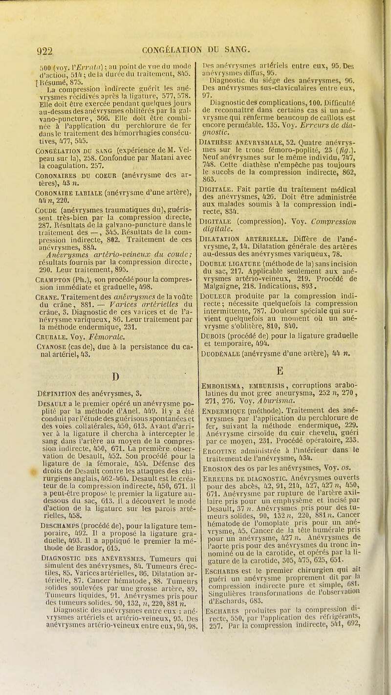 500 (voy. VErri(lii) ; point de vue du inndi! d'action, 51ft; delà duiéudu liaitcineut, 8'i5. F llésumé, 875. La compression inrtirectn Rn^nr, les nne- vrysnies récidives après la lisalure, 577, 578. Elle doit Cire exercée pendant quelques jours au-dessusdesanévrysmes oblitérés par la «al- vano-puncture, 306. Elle doit être combi- née à l'application du perchlorure de fer dans le traitement des liémorrhagies consécu- tives, (177, 545. Congélation du sang (expérience de M. Vel- peau sur la), 258. Confondue par Matani avec la coagulation. 257. Coronaires du coeor (anévrysme des ar- tères), fi3 n. Coronaire labiale (anévrysme d'une artère), ftîi 71, 220. Coude (anévrysmes traumatiques du), guéris- sent très-bien par la compression directe, 287. Résultats de la galvano-puncture dans le traitement des —, 3ù5. Résultats de la com- pression indirecte, 802. Traitement de ces anévrysmes, 88a. Anévrysmes artèno-veincux du coude; résultats fournis par la compression directe, 290. Leur traitement, 895. Crampton (Pli.), son procédé pour la compres- sion immédiate et graduelle, ft98. CRANE. Traitement des antvrysmesA^ la voûte du crâne, 881.— Varices artérielles du crâne, 3. Diagnostic de ces varices et de l'a- iiévrysme variqueux, 86. Leur traitement par la méthode endermique, 231. Crurale. Voy. Fémorale. Cyanose (cas de), due ù la persistance du ca- nal artériel, AS, D DÉFINITION des anévrysmes, 3. Desault a le premier opéré un anévrysme po- plilé par la méthode d'Anel. UUO. 11 y a été conduit par l'élude des guérisons spontanées et des voies collatérales, 'i50, 613. Avant d'arri- ver à la ligature il chercha à intercepter le sang dans l'artère au moyen de la compres- sion iiidirecle, Ii50, 671. La première obser- vation de Desault, 452. Son procédé pour la ligature de la fémorale, Ù5fi. Défense des droits de Desault contre les attaques des chi- rurgiens anglais, k&l-hm. Desault e^t le créa- teur de la compression indirecte, fi50, 671. 11 a peut-être proposé le premier la ligature au- dessous du sac, 613. Il a découvert le mode d'action de la ligature sur les parois arté- rielles, &58. Deschamps (procédé de), pour la ligature tem- poraire, ;i92. Il a proposé la ligature gra- duelle, Û93. 11 a appliqué le premier la mé- thode de Rrasdor, 615. Diagnostic des anévrysmes. Tumeurs qui simulent des anévrysmes, 8a. Tumeurs érec- tiles, 85. 'Varices artérielles, 80. Dilatation ar- térielle, 87. Cancer liémalode, 88. Tumeurs solides soulevées par une grosse artère, 89. Tumeurs liquides, 91. Anévrysmes pris pour tics timicurs solides. 90, 132, ?i, 220, 881 n. Diagnostic des anévrysmes entre eux : ané- vrysmes artériels et arlério-veincux, 93. Dos anévrysmes artério-vcineux entre eux, 9fi, 98. Des anévrysmes artériels entre eux, 95. Des anévrysmes diffus, 95. Diagnostic du siège des anévrysmes, 90. Des anévrysmes sus-claviculaires entre eux, 97. Diagnoslicdes complications, 100. Difficulté de reconnaître dans certains cas si un ané- vrysme qui renferme beaucoup de caillots est encore perméable. 135. Voy. Erreurs de dia- gnostic. DiATUÈSE ANÊVRYSMALE, 52. Quatre anévrys- mes sur le tronc fémoro-poplité, 23 (/îff.). Neuf anévrysmes sur le même individu, 7Ù7, 7fi8. Cette diathèse n'empêche pas toujours le succès de la compression indirecte, 802, 863. Digitale. Fait partie du traitement médical des anévrysmes, (i26. Doit être administrée aux malades soumis à la compression indi- recte, 83ft. Digitale (compression). Voy. Compression digitale. Dilatation artérielle. Diffère de l'ané- vrysme, 2,14. Dilatation générale des artères au-dessus des anévrysmes variqueux, 78. Double ligature (méthode de la) sans incision du sac, 217. Applicable seulement aux ané- vrysmes artério-veineux, 219. Procédé de Malgaigne, 218. Indications, 893. Douleur produite par la compression indi- recte; nécessite quelquefois la compression intermittente, 787. Douleur spéciale qui sur- vient quelquefois au raonient oU un ané- vrysme s'oblitère, 810, 840. Dubois (procédé de) pour la ligature graduelle et temporaire, 494. DOODÊNALE (anévrysme d'une artère), 44 n, E Emborisma, emburisis, corruptions arabo- lalines du mot grec aneurysma, 252 )i, 270, 271, 276. Voy. Abiirisma. Endermique (méthode). Traitement des ané- vrysmes par l'application du perchlorure de fer, suivant la mélhotle endermique, 229. Anévrysme cirsoïde du cuir chevelu, guéri par ce moyen, 231. Procédé opératoire, 233. Ergotine administrée ;i l'intérieur dans le traitement de l'anévrysme, 434. Erosion des os par les anévrysmes, Voy. os. Erreurs de diagnostic. Anévrysmes ouverts pour des abcès, 42,91, 214, 427, 427 ii, 450, 671. Anévrysme par rupture de l'artère axil- laire pris pour un emphysème et incisé par Desault, 37 n. Anévrysmes pris pour des tu- meurs solides, 90, 132 «, 220, 881 n. Cancer héniatode de l'omoplate pris pour un ané- vrysme, 45. Cancer de la tête humérale pris pour un anévrysme, 427 n. Anévrysmes de l'aorte pris pour des anévrysmes du tronc iii- noniiné ou tic la carotide, et opérés par la li- gature de la carotide, 305, 475, 625, 651. EscilARDS est le premier chirurgien qui .nit guéri un anévrysme proprement dit par la compression indirecte pure et simple, OSI. Singulières iransformalions de l'obscrvalion d'Eschards, 683. EscilAUF.s produites par la compression di- recte, 550, par l'application des réfjigérants, 257. Par la compression indirecte, 541, 692,